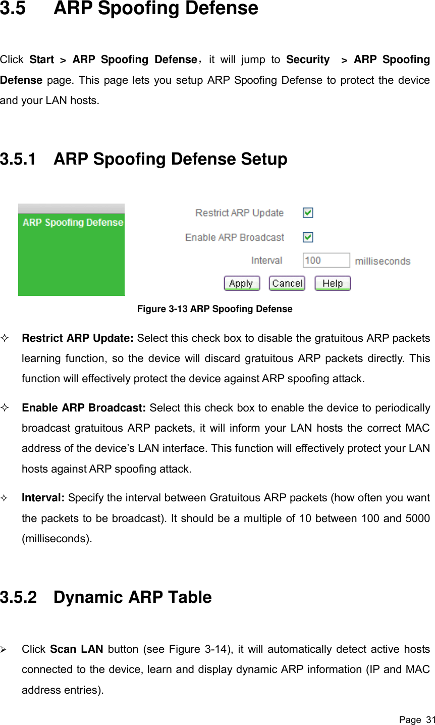  Page  31 3.5  ARP Spoofing Defense Click  Start  &gt;  ARP  Spoofing  Defense，it  will  jump  to  Security  &gt;  ARP  Spoofing Defense page. This page lets you setup ARP Spoofing Defense to protect the device and your LAN hosts. 3.5.1  ARP Spoofing Defense Setup  Figure 3-13 ARP Spoofing Defense  Restrict ARP Update: Select this check box to disable the gratuitous ARP packets learning function, so the device will discard gratuitous ARP packets directly. This function will effectively protect the device against ARP spoofing attack.  Enable ARP Broadcast: Select this check box to enable the device to periodically broadcast gratuitous ARP packets, it will inform your LAN hosts the correct MAC address of the device’s LAN interface. This function will effectively protect your LAN hosts against ARP spoofing attack.  Interval: Specify the interval between Gratuitous ARP packets (how often you want the packets to be broadcast). It should be a multiple of 10 between 100 and 5000 (milliseconds). 3.5.2  Dynamic ARP Table  Click Scan LAN button (see Figure 3-14), it will automatically detect active hosts connected to the device, learn and display dynamic ARP information (IP and MAC address entries). 