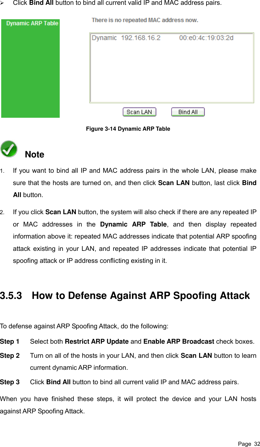  Page  32  Click Bind All button to bind all current valid IP and MAC address pairs.  Figure 3-14 Dynamic ARP Table   Note 1. If you want to bind all IP and MAC address pairs in the whole LAN, please make sure that the hosts are turned on, and then click Scan LAN button, last click Bind All button. 2. If you click Scan LAN button, the system will also check if there are any repeated IP or  MAC  addresses  in  the  Dynamic  ARP  Table,  and  then  display  repeated information above it: repeated MAC addresses indicate that potential ARP spoofing attack existing in your LAN, and repeated IP addresses indicate that potential IP spoofing attack or IP address conflicting existing in it. 3.5.3  How to Defense Against ARP Spoofing Attack To defense against ARP Spoofing Attack, do the following: Step 1  Select both Restrict ARP Update and Enable ARP Broadcast check boxes. Step 2  Turn on all of the hosts in your LAN, and then click Scan LAN button to learn current dynamic ARP information. Step 3  Click Bind All button to bind all current valid IP and MAC address pairs. When  you  have  finished  these  steps,  it  will  protect  the  device  and  your  LAN  hosts against ARP Spoofing Attack. 