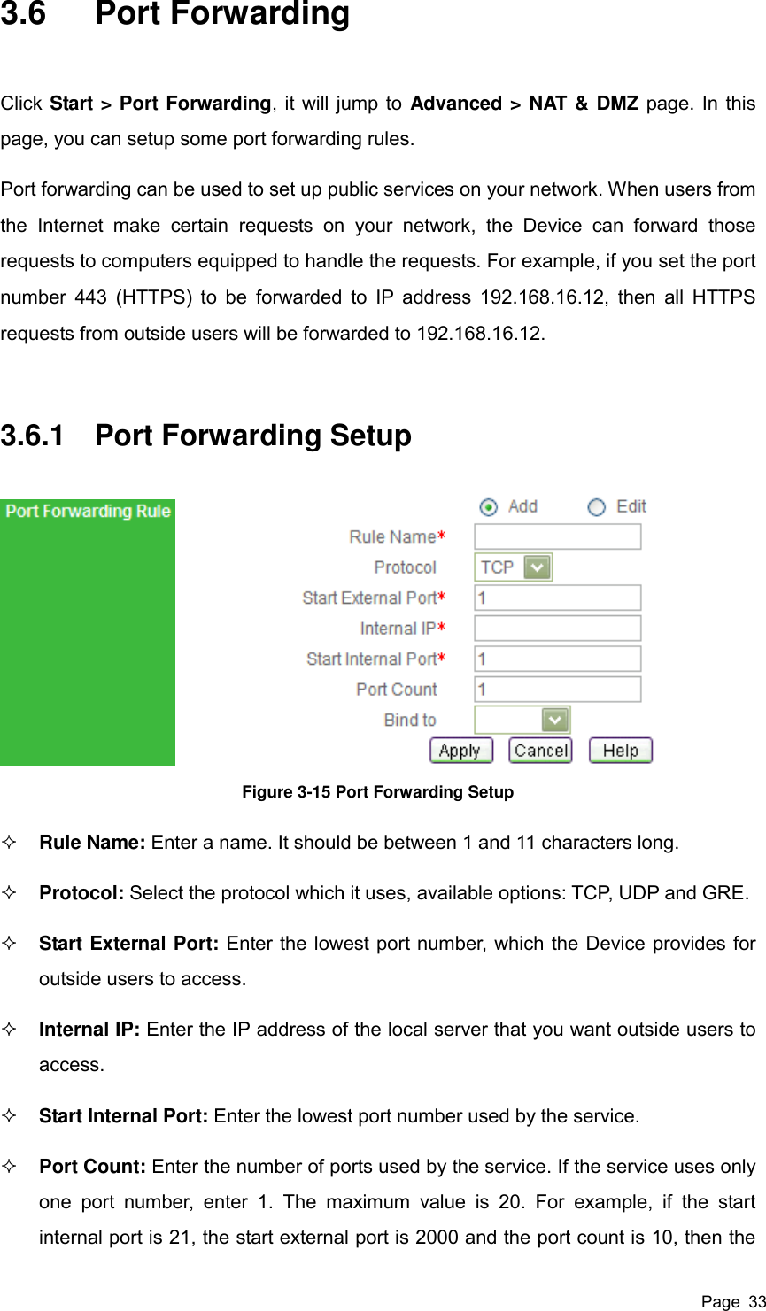  Page  33 3.6  Port Forwarding Click Start &gt; Port Forwarding, it will jump to Advanced &gt; NAT &amp; DMZ page. In this page, you can setup some port forwarding rules.   Port forwarding can be used to set up public services on your network. When users from the  Internet  make  certain  requests  on  your  network,  the  Device  can  forward  those requests to computers equipped to handle the requests. For example, if you set the port number 443 (HTTPS) to be  forwarded to IP address 192.168.16.12,  then all HTTPS requests from outside users will be forwarded to 192.168.16.12. 3.6.1  Port Forwarding Setup  Figure 3-15 Port Forwarding Setup  Rule Name: Enter a name. It should be between 1 and 11 characters long.  Protocol: Select the protocol which it uses, available options: TCP, UDP and GRE.  Start External Port: Enter the lowest port number, which the Device provides for outside users to access.    Internal IP: Enter the IP address of the local server that you want outside users to access.  Start Internal Port: Enter the lowest port number used by the service.  Port Count: Enter the number of ports used by the service. If the service uses only one  port  number,  enter  1.  The  maximum  value  is  20.  For  example,  if  the  start internal port is 21, the start external port is 2000 and the port count is 10, then the 
