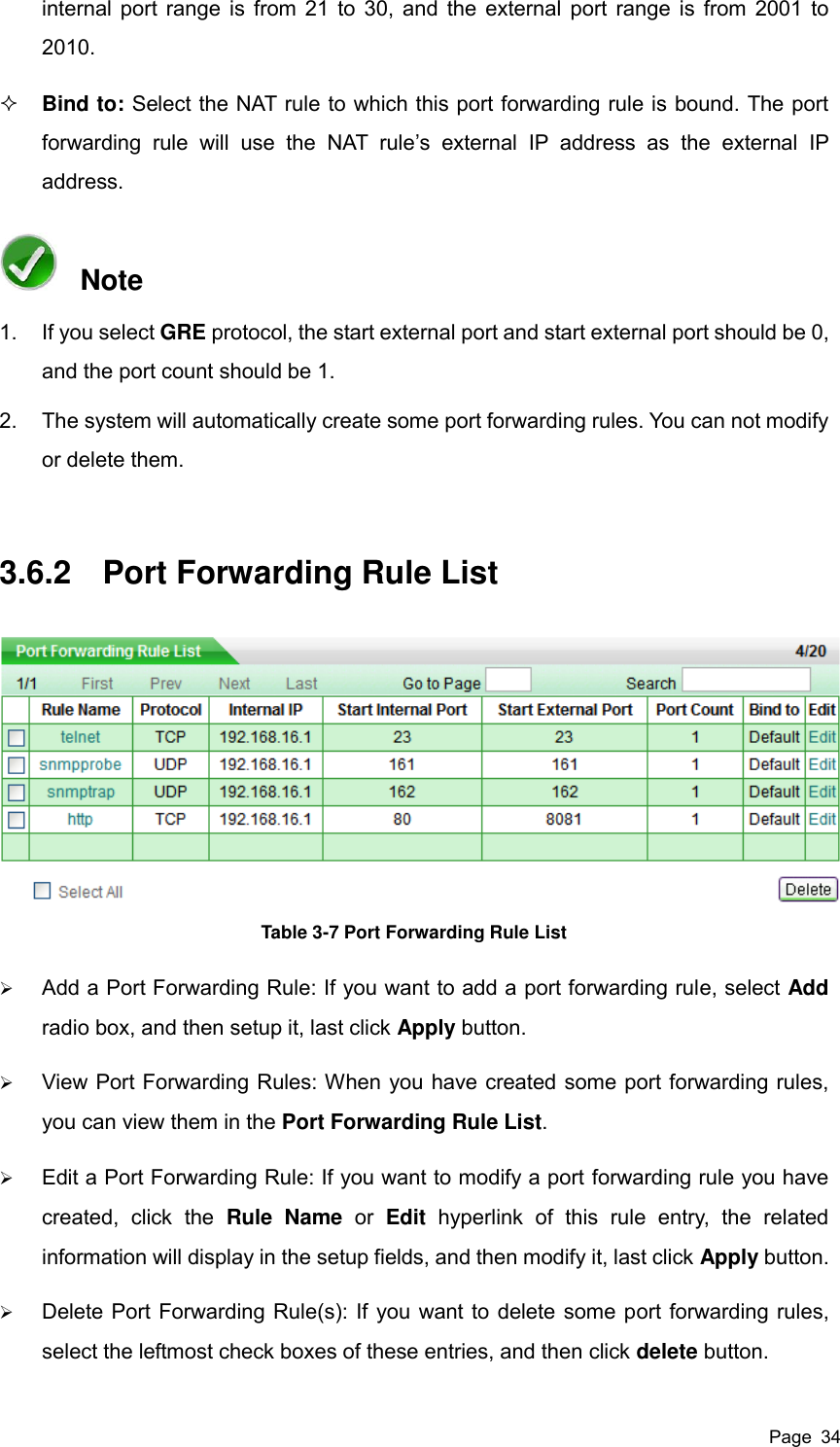  Page  34 internal port range is from 21 to 30, and the external port range is from 2001 to 2010.  Bind to: Select the NAT rule to which this port forwarding rule is bound. The port forwarding  rule  will  use  the  NAT  rule’s  external  IP  address  as  the  external  IP address.       Note 1.  If you select GRE protocol, the start external port and start external port should be 0, and the port count should be 1.   2.  The system will automatically create some port forwarding rules. You can not modify or delete them. 3.6.2  Port Forwarding Rule List  Table 3-7 Port Forwarding Rule List  Add a Port Forwarding Rule: If you want to add a port forwarding rule, select Add radio box, and then setup it, last click Apply button.  View Port Forwarding Rules: When you have created some port forwarding rules, you can view them in the Port Forwarding Rule List.  Edit a Port Forwarding Rule: If you want to modify a port forwarding rule you have created,  click  the  Rule  Name  or  Edit  hyperlink  of  this  rule  entry,  the  related information will display in the setup fields, and then modify it, last click Apply button.  Delete Port Forwarding Rule(s): If you want to delete some port forwarding rules, select the leftmost check boxes of these entries, and then click delete button. 