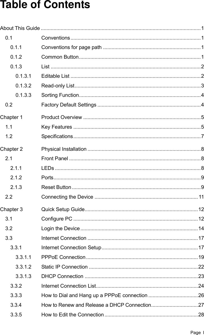  Page  I Table of Contents About This Guide ................................................................................................................. 1 0.1  Conventions ............................................................................................ 1 0.1.1  Conventions for page path ..................................................................... 1 0.1.2  Common Button ...................................................................................... 1 0.1.3  List .......................................................................................................... 2 0.1.3.1  Editable List ............................................................................................ 2 0.1.3.2  Read-only List ......................................................................................... 3 0.1.3.3  Sorting Function ...................................................................................... 4 0.2  Factory Default Settings ......................................................................... 4 Chapter 1  Product Overview ................................................................................... 5 1.1  Key Features .......................................................................................... 5 1.2  Specifications .......................................................................................... 7 Chapter 2  Physical Installation ................................................................................ 8 2.1  Front Panel ............................................................................................. 8 2.1.1  LEDs ....................................................................................................... 8 2.1.2  Ports ........................................................................................................ 9 2.1.3  Reset Button ........................................................................................... 9 2.2  Connecting the Device ......................................................................... 11 Chapter 3  Quick Setup Guide ................................................................................ 12 3.1  Configure PC ........................................................................................ 12 3.2  Login the Device ................................................................................... 14 3.3  Internet Connection .............................................................................. 17 3.3.1  Internet Connection Setup .................................................................... 17 3.3.1.1  PPPoE Connection ............................................................................... 19 3.3.1.2  Static IP Connection ............................................................................. 22 3.3.1.3  DHCP Connection ................................................................................ 23 3.3.2  Internet Connection List ........................................................................ 24 3.3.3  How to Dial and Hang up a PPPoE connection ................................... 26 3.3.4  How to Renew and Release a DHCP Connection ................................. 27 3.3.5  How to Edit the Connection .................................................................. 28 