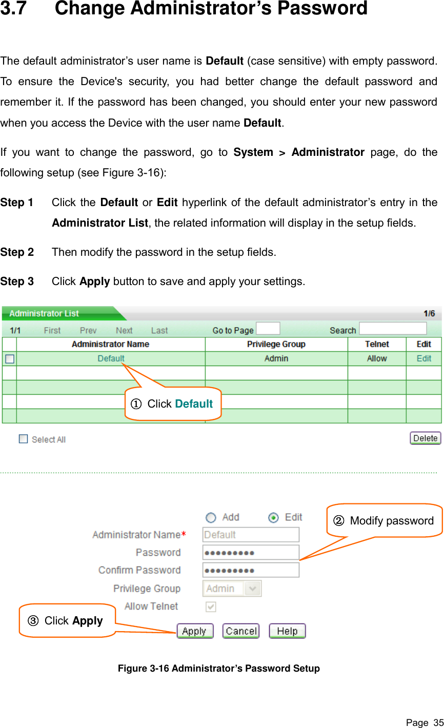  Page  35 3.7  Change Administrator’s Password The default administrator’s user name is Default (case sensitive) with empty password. To  ensure  the  Device&apos;s  security,  you  had  better  change  the  default  password  and remember it. If the password has been changed, you should enter your new password when you access the Device with the user name Default. If  you  want  to  change  the  password,  go  to  System  &gt;  Administrator  page,  do  the following setup (see Figure 3-16):   Step 1  Click the Default or Edit hyperlink of the default administrator’s entry in the Administrator List, the related information will display in the setup fields. Step 2  Then modify the password in the setup fields. Step 3  Click Apply button to save and apply your settings.  Figure 3-16 Administrator’s Password Setup  ① Click Default   ②  Modify password   ③  Click Apply   