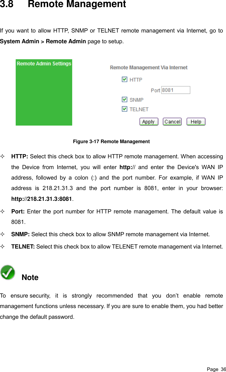  Page  36 3.8  Remote Management If you want to allow HTTP, SNMP or TELNET remote management via Internet, go to System Admin &gt; Remote Admin page to setup.  Figure 3-17 Remote Management  HTTP: Select this check box to allow HTTP remote management. When accessing the  Device  from  Internet,  you  will  enter  http://  and  enter  the  Device&apos;s  WAN  IP address,  followed  by  a  colon  (:)  and  the  port  number.  For  example,  if  WAN  IP address  is  218.21.31.3  and  the  port  number  is  8081,  enter  in  your  browser: http://218.21.31.3:8081.  Port: Enter the port number for HTTP remote management. The default value is 8081.  SNMP: Select this check box to allow SNMP remote management via Internet.  TELNET: Select this check box to allow TELENET remote management via Internet.   Note To  ensure security,  it  is  strongly  recommended  that  you  don’t  enable  remote management functions unless necessary. If you are sure to enable them, you had better change the default password. 