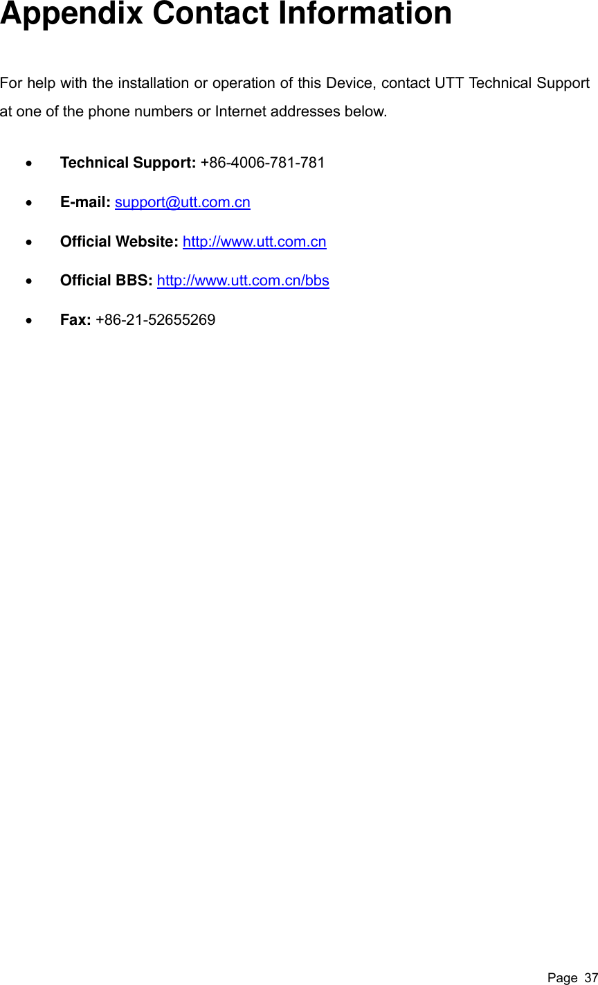  Page  37 Appendix Contact Information For help with the installation or operation of this Device, contact UTT Technical Support at one of the phone numbers or Internet addresses below.  Technical Support: +86-4006-781-781  E-mail: support@utt.com.cn  Official Website: http://www.utt.com.cn  Official BBS: http://www.utt.com.cn/bbs  Fax: +86-21-52655269   