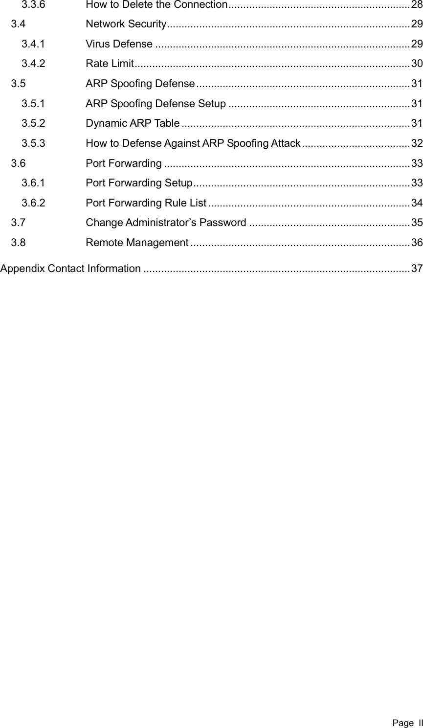  Page  II 3.3.6  How to Delete the Connection .............................................................. 28 3.4  Network Security ................................................................................... 29 3.4.1  Virus Defense ....................................................................................... 29 3.4.2  Rate Limit .............................................................................................. 30 3.5  ARP Spoofing Defense ......................................................................... 31 3.5.1  ARP Spoofing Defense Setup .............................................................. 31 3.5.2  Dynamic ARP Table .............................................................................. 31 3.5.3  How to Defense Against ARP Spoofing Attack ..................................... 32 3.6  Port Forwarding .................................................................................... 33 3.6.1  Port Forwarding Setup .......................................................................... 33 3.6.2  Port Forwarding Rule List ..................................................................... 34 3.7  Change Administrator’s Password ....................................................... 35 3.8  Remote Management ........................................................................... 36 Appendix Contact Information ........................................................................................... 37   