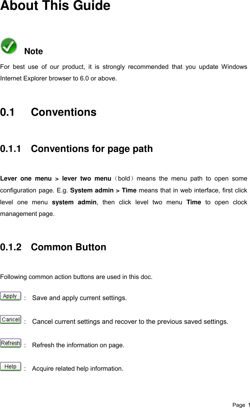  Page  1 About This Guide   Note For  best  use  of  our  product,  it  is  strongly  recommended  that  you  update  Windows Internet Explorer browser to 6.0 or above.   0.1  Conventions 0.1.1  Conventions for page path Lever  one  menu  &gt;  lever  two  menu（bold）means  the  menu  path  to  open  some configuration page. E.g. System admin &gt; Time means that in web interface, first click level  one  menu  system  admin,  then  click  level  two  menu  Time  to  open  clock management page. 0.1.2  Common Button Following common action buttons are used in this doc.   :    Save and apply current settings.   :    Cancel current settings and recover to the previous saved settings.   :    Refresh the information on page.   :    Acquire related help information. 