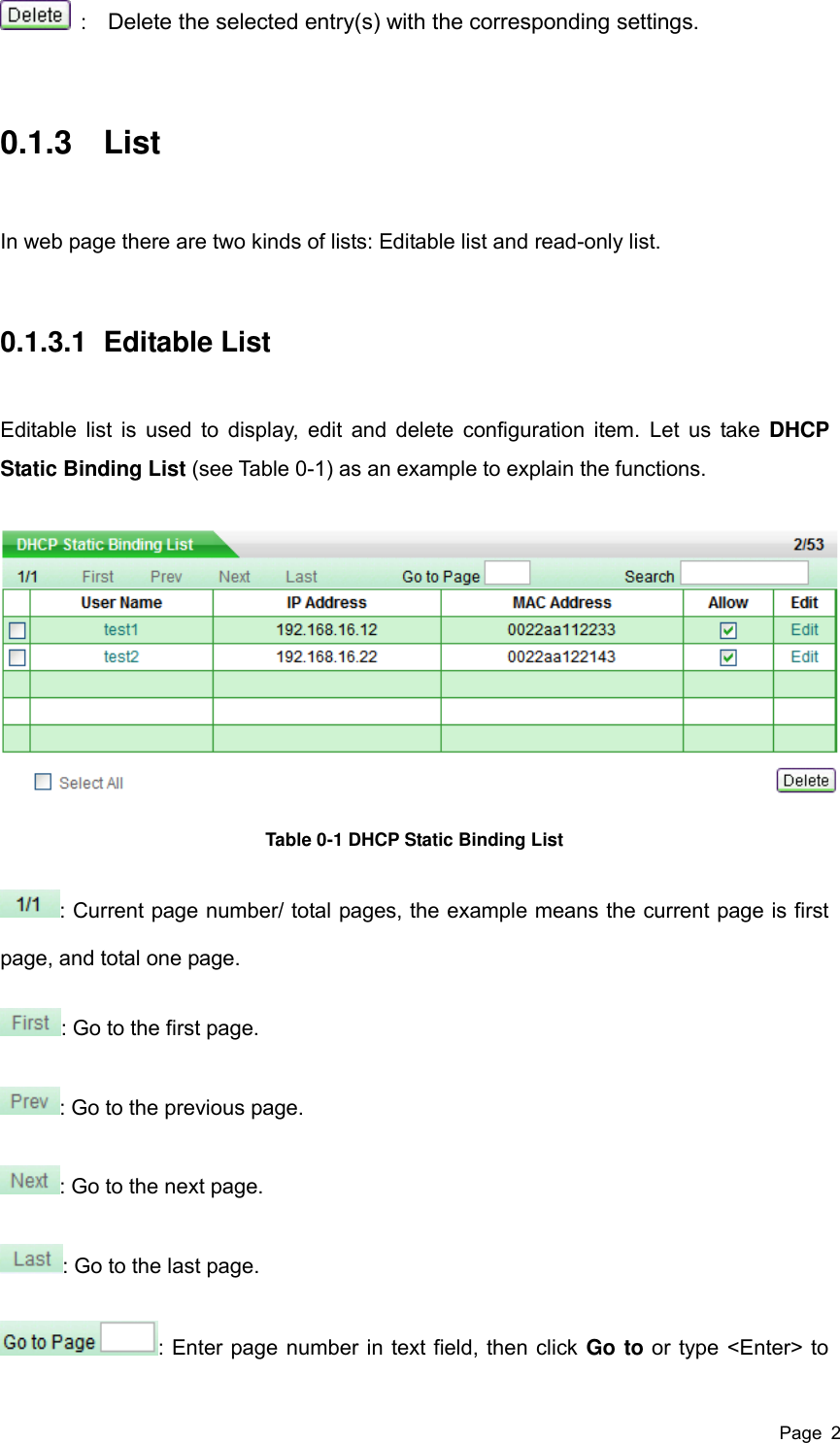  Page  2   :    Delete the selected entry(s) with the corresponding settings. 0.1.3  List In web page there are two kinds of lists: Editable list and read-only list. 0.1.3.1  Editable List Editable list is  used to display, edit and delete configuration item. Let us take DHCP Static Binding List (see Table 0-1) as an example to explain the functions.  Table 0-1 DHCP Static Binding List : Current page number/ total pages, the example means the current page is first page, and total one page. : Go to the first page. : Go to the previous page. : Go to the next page. : Go to the last page. : Enter page number in text field, then click Go to or type &lt;Enter&gt; to 