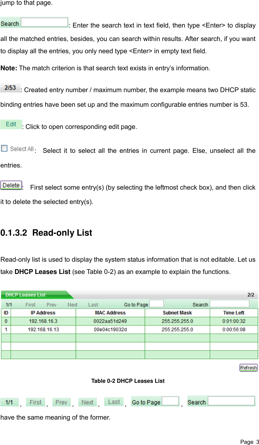  Page  3 jump to that page. : Enter the search text in text field, then type &lt;Enter&gt; to display all the matched entries, besides, you can search within results. After search, if you want to display all the entries, you only need type &lt;Enter&gt; in empty text field. Note: The match criterion is that search text exists in entry’s information. : Created entry number / maximum number, the example means two DHCP static binding entries have been set up and the maximum configurable entries number is 53. : Click to open corresponding edit page. :    Select it to select all  the entries in  current page.  Else, unselect all the entries. :    First select some entry(s) (by selecting the leftmost check box), and then click it to delete the selected entry(s). 0.1.3.2  Read-only List Read-only list is used to display the system status information that is not editable. Let us take DHCP Leases List (see Table 0-2) as an example to explain the functions.  Table 0-2 DHCP Leases List ,  ,  ,  ,  ,  ,   have the same meaning of the former. 