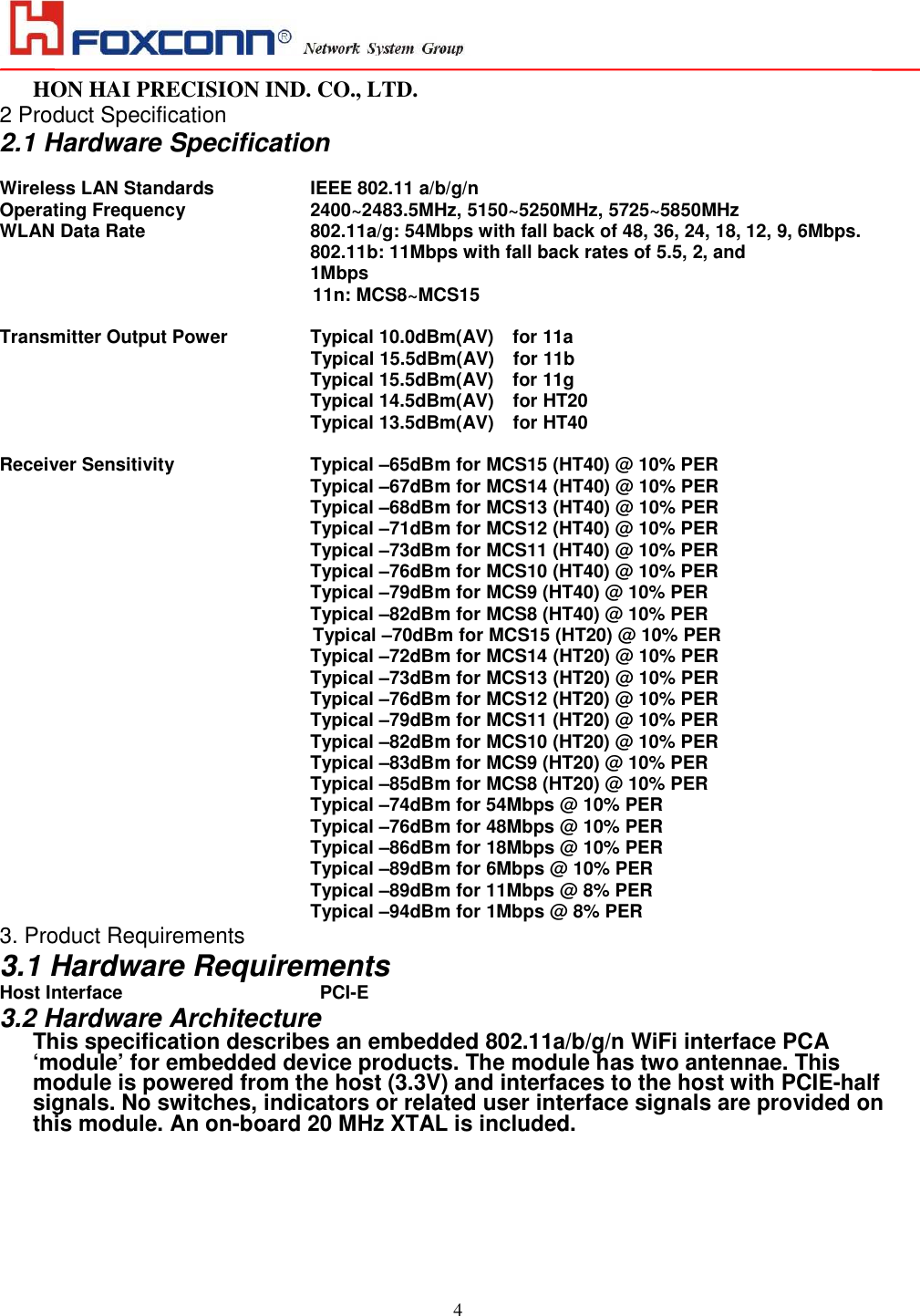                                                                                                                                                                                                                                                                                                                                                                                                                                                                                          HON HAI PRECISION IND. CO., LTD.                                                                                                                    4 2 Product Specification 2.1 Hardware Specification  Wireless LAN Standards            IEEE 802.11 a/b/g/n Operating Frequency                        2400~2483.5MHz, 5150~5250MHz, 5725~5850MHz WLAN Data Rate                                   802.11a/g: 54Mbps with fall back of 48, 36, 24, 18, 12, 9, 6Mbps. 802.11b: 11Mbps with fall back rates of 5.5, 2, and   1Mbps 11n: MCS8~MCS15  Transmitter Output Power           Typical 10.0dBm(AV)    for 11a Typical 15.5dBm(AV)    for 11b               Typical 15.5dBm(AV)    for 11g                                                                   Typical 14.5dBm(AV)    for HT20                                                                   Typical 13.5dBm(AV)    for HT40  Receiver Sensitivity                           Typical –65dBm for MCS15 (HT40) @ 10% PER                                                     Typical –67dBm for MCS14 (HT40) @ 10% PER                                                     Typical –68dBm for MCS13 (HT40) @ 10% PER                                                            Typical –71dBm for MCS12 (HT40) @ 10% PER Typical –73dBm for MCS11 (HT40) @ 10% PER   Typical –76dBm for MCS10 (HT40) @ 10% PER                                                            Typical –79dBm for MCS9 (HT40) @ 10% PER                                                            Typical –82dBm for MCS8 (HT40) @ 10% PER Typical –70dBm for MCS15 (HT20) @ 10% PER                                                     Typical –72dBm for MCS14 (HT20) @ 10% PER                                                     Typical –73dBm for MCS13 (HT20) @ 10% PER                                                            Typical –76dBm for MCS12 (HT20) @ 10% PER Typical –79dBm for MCS11 (HT20) @ 10% PER   Typical –82dBm for MCS10 (HT20) @ 10% PER                                                            Typical –83dBm for MCS9 (HT20) @ 10% PER                                                            Typical –85dBm for MCS8 (HT20) @ 10% PER                                                                   Typical –74dBm for 54Mbps @ 10% PER                                                                   Typical –76dBm for 48Mbps @ 10% PER                                                                   Typical –86dBm for 18Mbps @ 10% PER                                                                   Typical –89dBm for 6Mbps @ 10% PER                                                            Typical –89dBm for 11Mbps @ 8% PER                                                            Typical –94dBm for 1Mbps @ 8% PER 3. Product Requirements 3.1 Hardware Requirements Host Interface                 PCI-E                                                       3.2 Hardware Architecture This specification describes an embedded 802.11a/b/g/n WiFi interface PCA ‘module’ for embedded device products. The module has two antennae. This module is powered from the host (3.3V) and interfaces to the host with PCIE-half signals. No switches, indicators or related user interface signals are provided on this module. An on-board 20 MHz XTAL is included.  