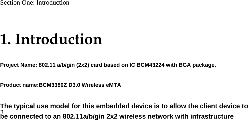 3                            Section One: Introduction  1.IntroductionProject Name: 802.11 a/b/g/n (2x2) card based on IC BCM43224 with BGA package. Product name:BCM3380Z D3.0 Wireless eMTA  The typical use model for this embedded device is to allow the client device to be connected to an 802.11a/b/g/n 2x2 wireless network with infrastructure 