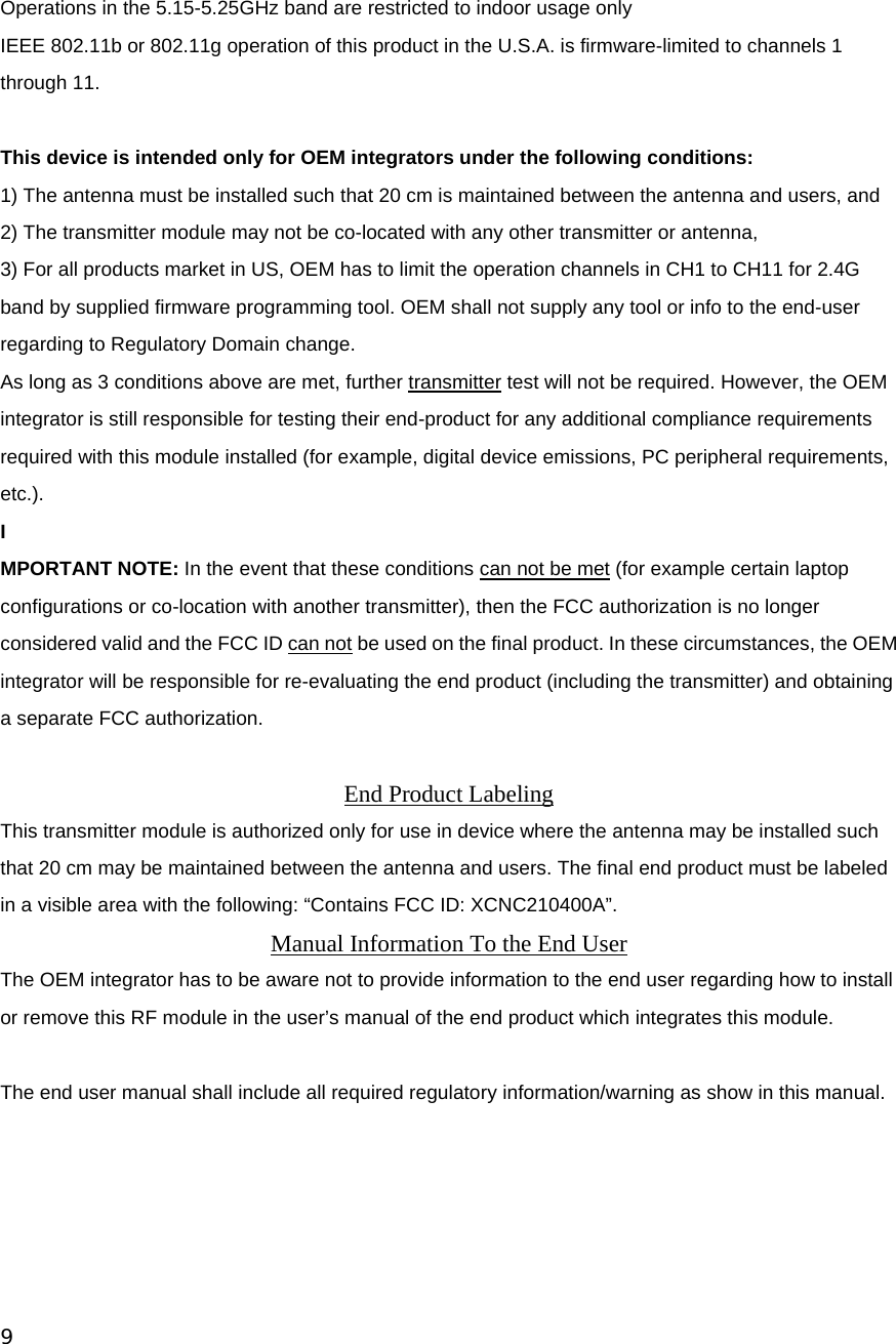 9   Operations in the 5.15-5.25GHz band are restricted to indoor usage only IEEE 802.11b or 802.11g operation of this product in the U.S.A. is firmware-limited to channels 1 through 11.  This device is intended only for OEM integrators under the following conditions: 1) The antenna must be installed such that 20 cm is maintained between the antenna and users, and 2) The transmitter module may not be co-located with any other transmitter or antenna, 3) For all products market in US, OEM has to limit the operation channels in CH1 to CH11 for 2.4G band by supplied firmware programming tool. OEM shall not supply any tool or info to the end-user regarding to Regulatory Domain change. As long as 3 conditions above are met, further transmitter test will not be required. However, the OEM integrator is still responsible for testing their end-product for any additional compliance requirements required with this module installed (for example, digital device emissions, PC peripheral requirements, etc.). I MPORTANT NOTE: In the event that these conditions can not be met (for example certain laptop configurations or co-location with another transmitter), then the FCC authorization is no longer considered valid and the FCC ID can not be used on the final product. In these circumstances, the OEM integrator will be responsible for re-evaluating the end product (including the transmitter) and obtaining a separate FCC authorization.  End Product Labeling This transmitter module is authorized only for use in device where the antenna may be installed such that 20 cm may be maintained between the antenna and users. The final end product must be labeled in a visible area with the following: “Contains FCC ID: XCNC210400A”. Manual Information To the End User The OEM integrator has to be aware not to provide information to the end user regarding how to install or remove this RF module in the user’s manual of the end product which integrates this module.  The end user manual shall include all required regulatory information/warning as show in this manual.  