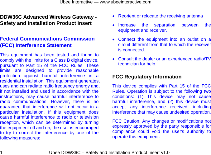 Ubee Interactive — www.ubeeinteractive.com 1     Ubee DDW36C – Safety and Installation Product Insert v1.0 DDW36C Advanced Wireless Gateway - Safety and Installation Product Insert   Federal Communications Commission (FCC) Interference Statement This equipment has been tested and found to comply with the limits for a Class B digital device, pursuant to Part 15 of the FCC Rules. These limits are designed to provide reasonable protection against harmful interference in a residential installation. This equipment generates, uses and can radiate radio frequency energy and, if not installed and used in accordance with the instructions, may cause harmful interference to radio communications. However, there is no guarantee that interference will not occur in a particular installation. If this equipment does cause harmful interference to radio or television reception, which can be determined by turning the equipment off and on, the user is encouraged to try to correct the interference by one of the following measures: •  Reorient or relocate the receiving antenna • Increase the separation between the equipment and receiver. •  Connect the equipment into an outlet on a circuit different from that to which the receiver is connected.   •  Consult the dealer or an experienced radio/TV technician for help. FCC Regulatory Information This device complies with Part 15 of the FCC Rules. Operation is subject to the following two conditions: (1) This device may not cause harmful interference, and (2) this device must accept any interference received, including interference that may cause undesired operation. FCC Caution: Any changes or modifications not expressly approved by the party responsible for compliance could void the user&apos;s authority to operate this equipment. 