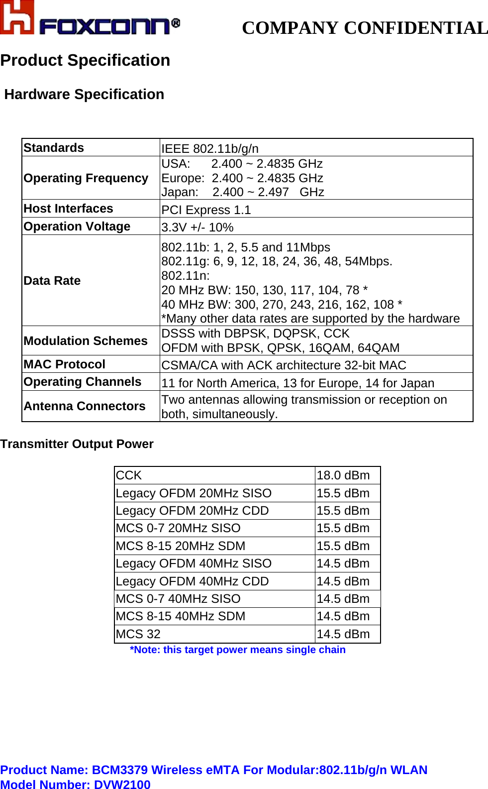           COMPANY CONFIDENTIAL   Product Specification       Hardware Specification   Standards  IEEE 802.11b/g/n Operating Frequency    USA:      2.400 ~ 2.4835 GHz Europe:  2.400 ~ 2.4835 GHz Japan:    2.400 ~ 2.497   GHz Host Interfaces              PCI Express 1.1 Operation Voltage  3.3V +/- 10% Data Rate     802.11b: 1, 2, 5.5 and 11Mbps                            802.11g: 6, 9, 12, 18, 24, 36, 48, 54Mbps.           802.11n:                                                                            20 MHz BW: 150, 130, 117, 104, 78 *                               40 MHz BW: 300, 270, 243, 216, 162, 108 *                     *Many other data rates are supported by the hardware Modulation Schemes    DSSS with DBPSK, DQPSK, CCK OFDM with BPSK, QPSK, 16QAM, 64QAM MAC Protocol  CSMA/CA with ACK architecture 32-bit MAC Operating Channels         11 for North America, 13 for Europe, 14 for Japan Antenna Connectors     Two antennas allowing transmission or reception on both, simultaneously.  Transmitter Output Power  CCK                     18.0 dBm Legacy OFDM 20MHz SISO  15.5 dBm Legacy OFDM 20MHz CDD   15.5 dBm MCS 0-7 20MHz SISO      15.5 dBm MCS 8-15 20MHz SDM      15.5 dBm Legacy OFDM 40MHz SISO  14.5 dBm Legacy OFDM 40MHz CDD   14.5 dBm MCS 0-7 40MHz SISO      14.5 dBm MCS 8-15 40MHz SDM      14.5 dBm MCS 32                  14.5 dBm  *Note: this target power means single chain        Product Name: BCM3379 Wireless eMTA For Modular:802.11b/g/n WLANModel Number: DVW2100 