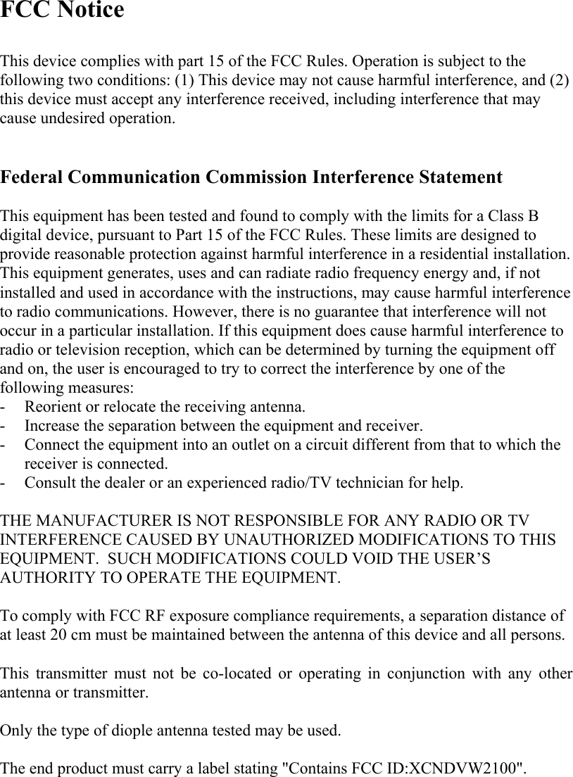   FCC Notice  This device complies with part 15 of the FCC Rules. Operation is subject to the following two conditions: (1) This device may not cause harmful interference, and (2) this device must accept any interference received, including interference that may cause undesired operation.   Federal Communication Commission Interference Statement  This equipment has been tested and found to comply with the limits for a Class B digital device, pursuant to Part 15 of the FCC Rules. These limits are designed to provide reasonable protection against harmful interference in a residential installation. This equipment generates, uses and can radiate radio frequency energy and, if not installed and used in accordance with the instructions, may cause harmful interference to radio communications. However, there is no guarantee that interference will not occur in a particular installation. If this equipment does cause harmful interference to radio or television reception, which can be determined by turning the equipment off and on, the user is encouraged to try to correct the interference by one of the following measures: - Reorient or relocate the receiving antenna. - Increase the separation between the equipment and receiver. - Connect the equipment into an outlet on a circuit different from that to which the receiver is connected. - Consult the dealer or an experienced radio/TV technician for help.  THE MANUFACTURER IS NOT RESPONSIBLE FOR ANY RADIO OR TV INTERFERENCE CAUSED BY UNAUTHORIZED MODIFICATIONS TO THIS EQUIPMENT.  SUCH MODIFICATIONS COULD VOID THE USER’S AUTHORITY TO OPERATE THE EQUIPMENT.   To comply with FCC RF exposure compliance requirements, a separation distance of at least 20 cm must be maintained between the antenna of this device and all persons.   This transmitter must not be co-located or operating in conjunction with any other antenna or transmitter.  Only the type of diople antenna tested may be used.  The end product must carry a label stating &quot;Contains FCC ID:XCNDVW2100&quot;. 