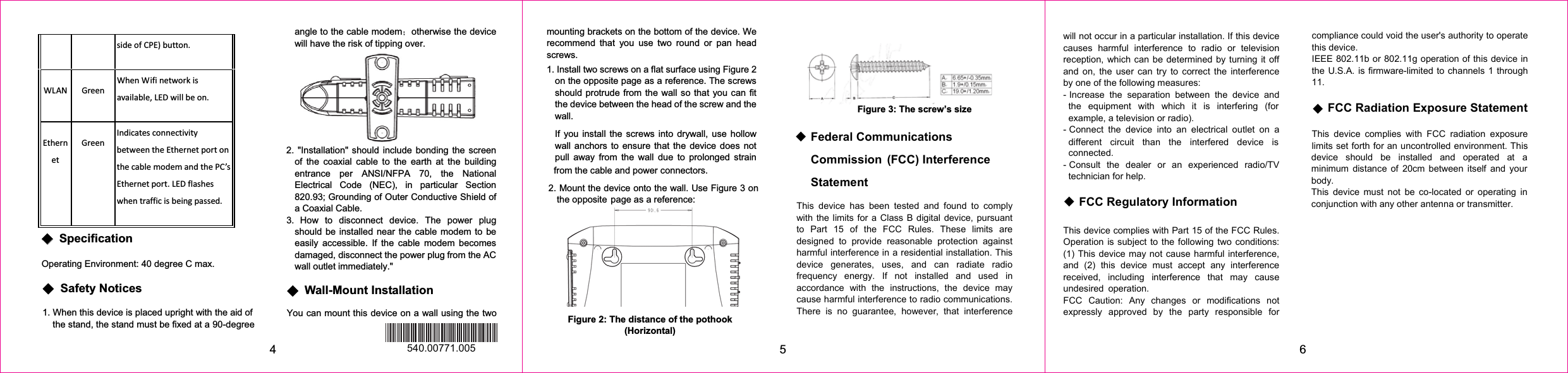 sideofCPE)button.WLAN GreenWhenWifinetworkisavailable,LEDwillbeon.EthernetGreenIndicatesconnectivitybetweentheEthernetportonthecablemodemandthePC’sEthernetport.LEDflasheswhentrafficisbeingpassed.ϬϬʳSpecification Operating Environment: 40 degree C max. 4ϬʳSafety Notices 1. When this device is placed upright with the aid of the stand, the stand must be fixed at a 90-degree angle to the cable modem˗otherwise the device Ϭʳ Wall-Mount Installation You can mount this device on a wall using the two mounting brackets on the bottom of the device. We recommend that you use two round or pan head screws. 1. Install two screws on a flat surface using Figure 2 on the opposite page as a reference. The screws should protrude from the wall so that you can fit the device between the head of the screw and the wall. If you install the screws into drywall, use hollow wall anchors to ensure that the device does not pull away from the wall due to prolonged strain 5 6Figure 3: The screw’s size Figure 2: The distance of the pothook (Horizontal) from the cable and power connectors. 540.00771.005 ٟ Federal Communications  Statement This device has been tested and found to comply with the limits for a Class B digital device, pursuant to Part 15 of the FCC Rules. These limits are designed to provide reasonable protection against harmful interference in a residential installation. This device generates, uses, and can radiate radio frequency energy. If not installed and used in accordance with the instructions, the device may cause harmful interference to radio communications. There is no guarantee, however, that interference will not occur in a particular installation. If this device causes harmful interference to radio or television reception, which can be determined by turning it off and on, the user can try to correct the interference by one of the following measures: - Increase the separation between the device and the equipment with which it is interfering (for example, a television or radio). - Connect the device into an electrical outlet on a different circuit than the interfered device is connected. - Consult the dealer or an experienced radio/TV technician for help.   ٟ FCC Regulatory Information This device complies with Part 15 of the FCC Rules. Operation is subject to the following two conditions: (1) This device may not cause harmful interference, and (2) this device must accept any interference received, including interference that may cause undesired operation. FCC Caution: Any changes or modifications not expressly approved by the party responsible for compliance could void the user&apos;s authority to operate this device. IEEE 802.11b or 802.11g operation of this device in the U.S.A. is firmware-limited to channels 1 through 11. 2. Mount the device onto the wall. Use Figure 3 on the opposite page as a reference: ϬCommission  (FCC) Interference  ٟ FCC Radiation Exposure Statement This device complies with FCC radiation exposure 2. &quot;Installation&quot; should include bonding the screen of the coaxial cable to the earth at the building entrance per ANSI/NFPA 70, the National Electrical Code (NEC), in particular Section 820.93; Grounding of Outer Conductive Shield of a Coaxial Cable.3. How to disconnect device. The power plug should be installed near the cable modem to be easily accessible. If the cable modem becomes damaged, disconnect the power plug from the AC wall outlet immediately.&quot; will have the risk of tipping over. limits set forth for an uncontrolled environment. This device should be installed and operated at a minimum distance of 20cm between itself and your body. This device must not be co-located or operating in conjunction with any other antenna or transmitter. 