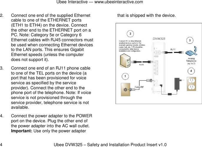 Ubee Interactive — www.ubeeinteractive.com 4          Ubee DVW325 – Safety and Installation Product Insert v1.0 2.  Connect one end of the supplied Ethernet cable to one of the ETHERNET ports (ETH1 to ETH4) on the device. Connect the other end to the ETHERNET port on a PC. Note: Category 5e or Category 6 Ethernet cables with RJ45 connectors must be used when connecting Ethernet devices to the LAN ports. This ensures Gigabit Ethernet speeds (unless the computer does not support it). 3.  Connect one end of an RJ11 phone cable to one of the TEL ports on the device (a port that has been provisioned for voice service as specified by the service provider). Connect the other end to the phone port of the telephone. Note: If voice service is not provisioned through the service provider, telephone service is not available. 4.  Connect the power adapter to the POWER port on the device. Plug the other end of the power adapter into the AC wall outlet. Important: Use only the power adapter that is shipped with the device. 