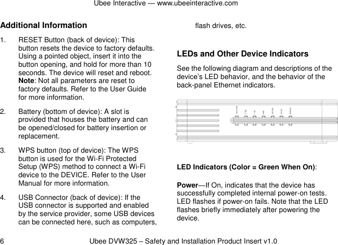 Ubee Interactive — www.ubeeinteractive.com 6          Ubee DVW325 – Safety and Installation Product Insert v1.0 Additional Information 1.  RESET Button (back of device): This button resets the device to factory defaults. Using a pointed object, insert it into the button opening, and hold for more than 10 seconds. The device will reset and reboot. Note: Not all parameters are reset to factory defaults. Refer to the User Guide for more information. 2.  Battery (bottom of device): A slot is provided that houses the battery and can be opened/closed for battery insertion or replacement. 3.  WPS button (top of device): The WPS button is used for the Wi-Fi Protected Setup (WPS) method to connect a Wi-Fi device to the DEVICE. Refer to the User Manual for more information. 4.  USB Connector (back of device): If the USB connector is supported and enabled by the service provider, some USB devices can be connected here, such as computers, flash drives, etc.  LEDs and Other Device Indicators See the following diagram and descriptions of the device’s LED behavior, and the behavior of the back-panel Ethernet indicators.  LED Indicators (Color = Green When On): Power—If On, indicates that the device has successfully completed internal power-on tests. LED flashes if power-on fails. Note that the LED flashes briefly immediately after powering the device. 