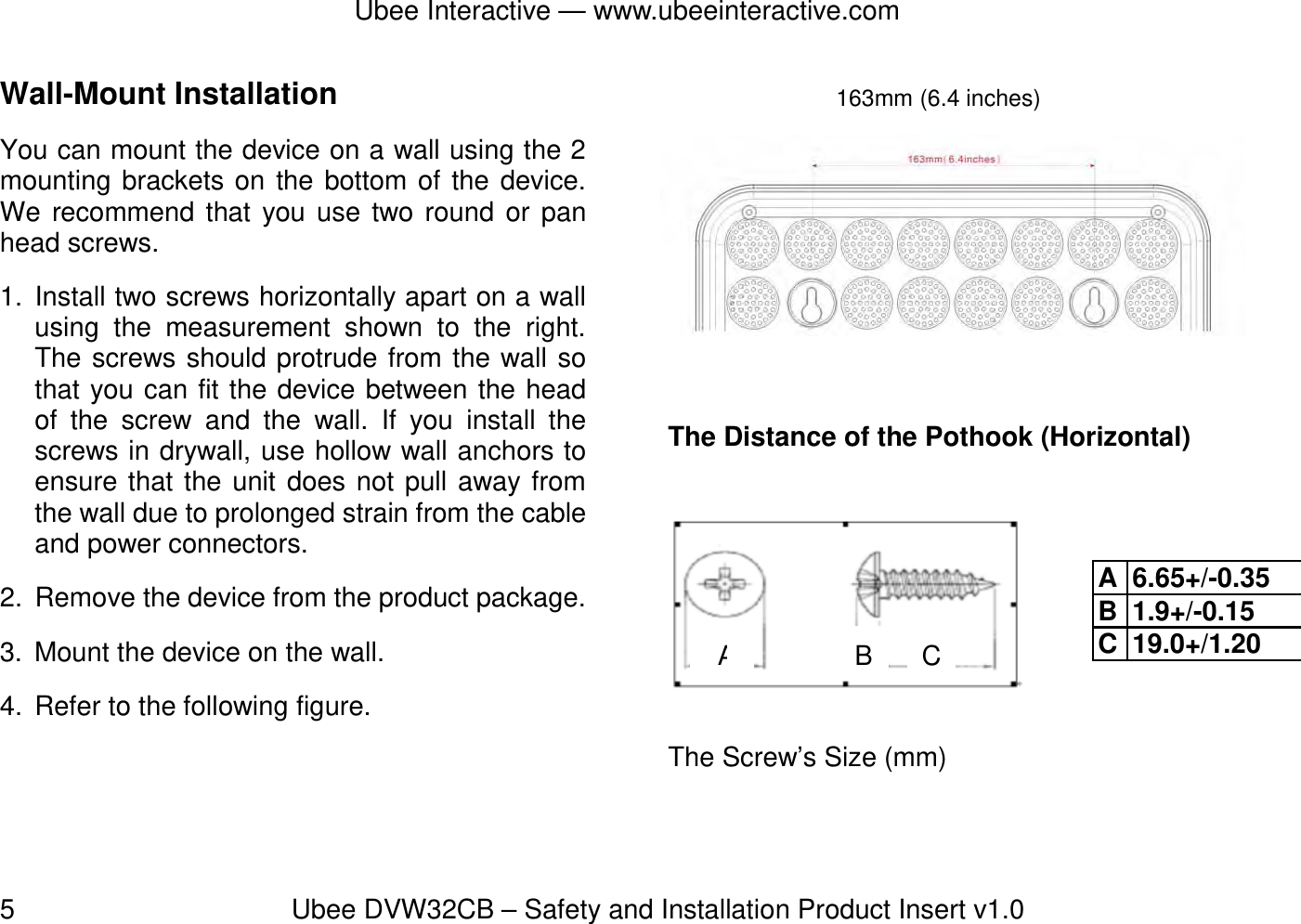 Ubee Interactive — www.ubeeinteractive.com 5          Ubee DVW32CB – Safety and Installation Product Insert v1.0 Wall-Mount Installation   You can mount the device on a wall using the 2 mounting brackets on the bottom of the device. We recommend that you use two round or pan head screws. 1. Install two screws horizontally apart on a wall using the measurement shown to the right. The screws should protrude from the wall so that you can fit the device between the head of the screw and the wall. If you install the screws in drywall, use hollow wall anchors to ensure that the unit does not pull away from the wall due to prolonged strain from the cable and power connectors. 2.  Remove the device from the product package. 3.  Mount the device on the wall. 4.  Refer to the following figure.   The Distance of the Pothook (Horizontal)        The Screw’s Size (mm) 163mm (6.4 inches)AB CA 6.65+/-0.35 B 1.9+/-0.15 C 19.0+/1.20 