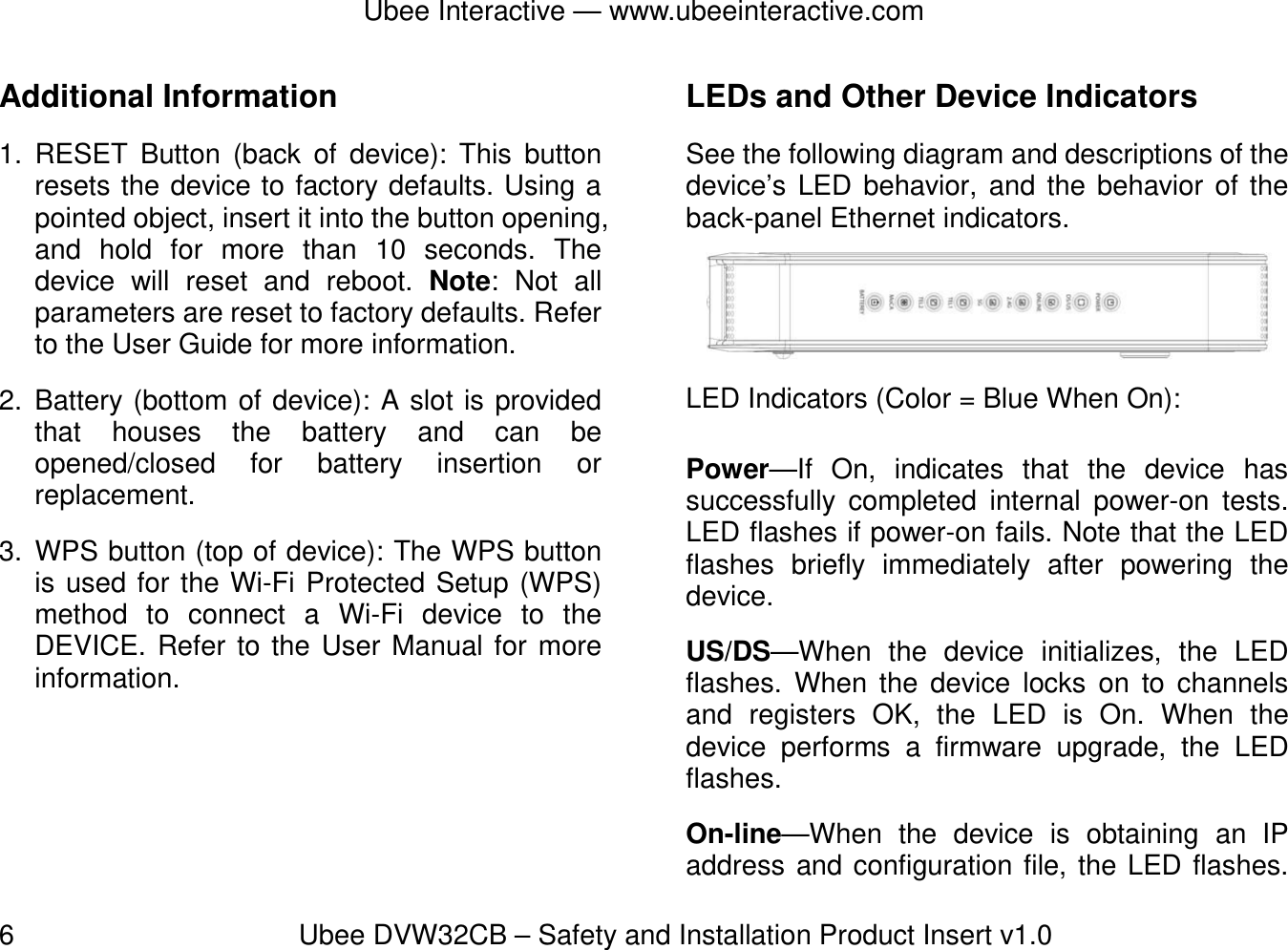 Ubee Interactive — www.ubeeinteractive.com 6          Ubee DVW32CB – Safety and Installation Product Insert v1.0 Additional Information 1. RESET Button (back of device): This button resets the device to factory defaults. Using a pointed object, insert it into the button opening, and hold for more than 10 seconds. The device will reset and reboot. Note: Not all parameters are reset to factory defaults. Refer to the User Guide for more information.               2. Battery (bottom of device): A slot is provided that houses the battery and can be opened/closed for battery insertion or replacement. 3. WPS button (top of device): The WPS button is used for the Wi-Fi Protected Setup (WPS) method to connect a Wi-Fi device to the DEVICE. Refer to the User Manual for more information.   LEDs and Other Device Indicators See the following diagram and descriptions of the device’s LED behavior, and the behavior of the back-panel Ethernet indicators. LED Indicators (Color = Blue When On): Power—If On, indicates that the device has successfully completed internal power-on tests. LED flashes if power-on fails. Note that the LED flashes briefly immediately after powering the device. US/DS—When the device initializes, the LED flashes. When the device locks on to channels and registers OK, the LED is On. When the device performs a firmware upgrade, the LED flashes. On-line—When the device is obtaining an IP address and configuration file, the LED flashes. 