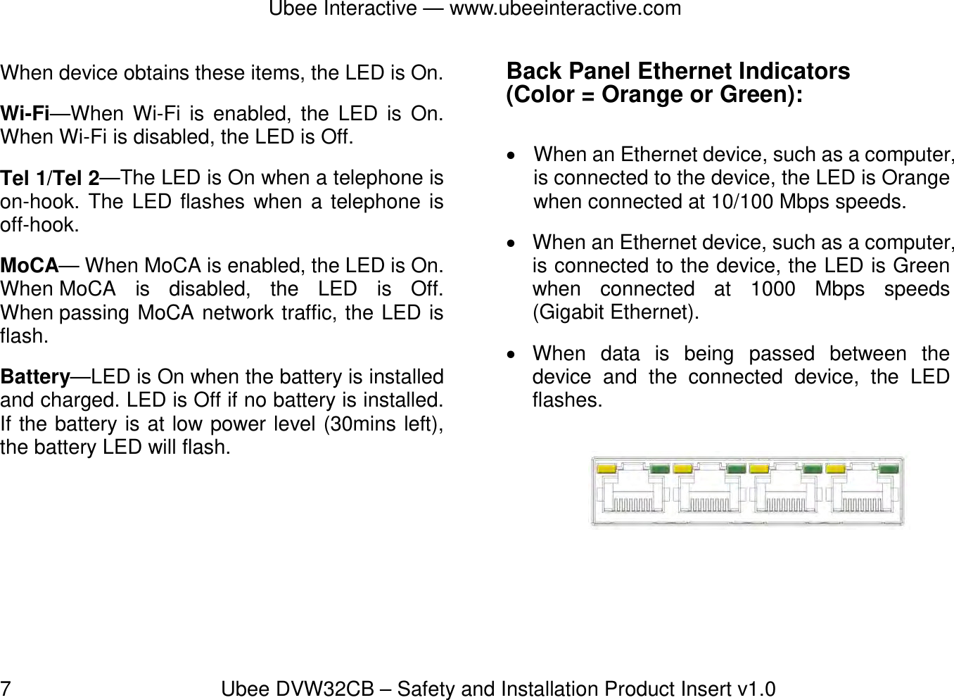 Ubee Interactive — www.ubeeinteractive.com 7          Ubee DVW32CB – Safety and Installation Product Insert v1.0 When device obtains these items, the LED is On. Wi-Fi—When Wi-Fi is enabled, the LED is On. When Wi-Fi is disabled, the LED is Off. Tel 1/Tel 2—The LED is On when a telephone is on-hook. The LED flashes when a telephone is off-hook. MoCA— When MoCA is enabled, the LED is On. When MoCA is disabled, the LED is Off. When passing MoCA network traffic, the LED is flash. Battery—LED is On when the battery is installed and charged. LED is Off if no battery is installed. If the battery is at low power level (30mins left), the battery LED will flash.    Back Panel Ethernet Indicators   (Color = Orange or Green):  When an Ethernet device, such as a computer, is connected to the device, the LED is Orange when connected at 10/100 Mbps speeds.  When an Ethernet device, such as a computer, is connected to the device, the LED is Green when connected at 1000 Mbps speeds (Gigabit Ethernet).  When data is being passed between the device and the connected device, the LED flashes.   