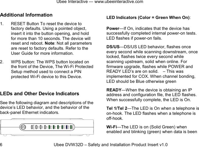 Ubee Interactive — www.ubeeinteractive.com 6          Ubee DVW32D – Safety and Installation Product Insert v1.0 Additional Information 1. RESET Button To reset the device to factory defaults. Using a pointed object, insert it into the button opening, and hold for more than 10 seconds. The device will reset and reboot. Note: Not all parameters are reset to factory defaults. Refer to the User Guide for more information. 2. WPS button: The WPS button located on the front of the Device, The Wi-Fi Protected Setup method used to connect a PIN protected Wi-Fi device to this Device.  LEDs and Other Device Indicators See the following diagram and descriptions of the device’s LED behavior, and the behavior of the back-panel Ethernet indicators.   LED Indicators (Color = Green When On): Power—If On, indicates that the device has successfully completed internal power-on tests. LED flashes if power-on fails. DS/US—DS/US LED behavior, flashes once every second while scanning downstream, once locked, flashes twice every second while scanning upstream, solid when online. For firmware upgrade, flashes while POWER and READY LED’s are on solid.    – This was implemented for COX. When channel bonding, LED should be Blue otherwise green READY—When the device is obtaining an IP address and configuration file, the LED flashes. When successfully complete, the LED is On. Tel 1/Tel 2—The LED is On when a telephone is on-hook. The LED flashes when a telephone is off-hook. Wi-Fi—The LED is on (Solid Green) when enabled and blinking (green) when data is been 