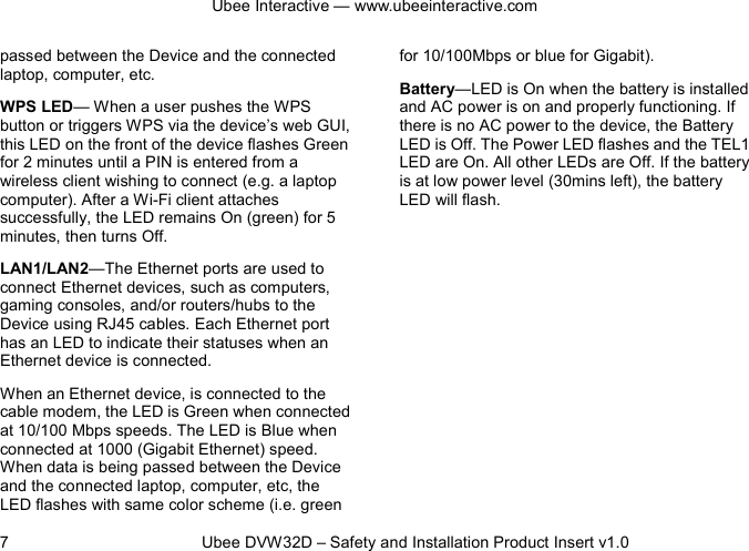 Ubee Interactive — www.ubeeinteractive.com 7          Ubee DVW32D – Safety and Installation Product Insert v1.0 passed between the Device and the connected laptop, computer, etc. WPS LED— When a user pushes the WPS button or triggers WPS via the device’s web GUI, this LED on the front of the device flashes Green for 2 minutes until a PIN is entered from a wireless client wishing to connect (e.g. a laptop computer). After a Wi-Fi client attaches successfully, the LED remains On (green) for 5 minutes, then turns Off. LAN1/LAN2—The Ethernet ports are used to connect Ethernet devices, such as computers, gaming consoles, and/or routers/hubs to the Device using RJ45 cables. Each Ethernet port has an LED to indicate their statuses when an Ethernet device is connected. When an Ethernet device, is connected to the cable modem, the LED is Green when connected at 10/100 Mbps speeds. The LED is Blue when connected at 1000 (Gigabit Ethernet) speed. When data is being passed between the Device and the connected laptop, computer, etc, the LED flashes with same color scheme (i.e. green for 10/100Mbps or blue for Gigabit). Battery—LED is On when the battery is installed and AC power is on and properly functioning. If there is no AC power to the device, the Battery LED is Off. The Power LED flashes and the TEL1 LED are On. All other LEDs are Off. If the battery is at low power level (30mins left), the battery LED will flash.     