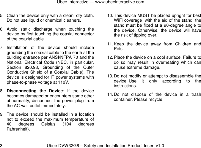 Ubee Interactive — www.ubeeinteractive.com 3          Ubee DVW32G6 – Safety and Installation Product Insert v1.0 5.  Clean the device only with a clean, dry cloth. Do not use liquid or chemical cleaners. 6.  Avoid  static  discharge  when  touching  the device by first touching the coaxial connector of the coaxial cable. 7.  Installation  of  the  device  should  include grounding the coaxial cable to the earth at the building entrance per ANSI/NFPA 70 and the National  Electrical  Code (NEC, in particular, Section  820.93,  Grounding  of  the  Outer Conductive  Shield  of  a Coaxial  Cable).  The device is designed for IT power systems with phase-to-phase voltage at 110V. 8.  Disconnecting  the  Device:  If  the  device becomes damaged or encounters some other abnormality, disconnect the power plug from the AC wall outlet immediately. 9.  The device  should  be  installed  in  a  location not  to  exceed  the  maximum  temperature  of 40  degrees  Celsius  (104  degrees Fahrenheit). 10. This device MUST be placed upright for best WiFi coverage with the aid of the stand, the stand must be fixed at a 90-degree angle to the  device.  Otherwise,  the  device  will  have the risk of tipping over. 11. Keep  the  device  away  from  Children  and Pets. 12. Place the device on a cool surface. Failure to do  so  may  result  in  overheating  which  can cause extreme damage. 13. Do not modify or attempt to disassemble the device. Use  it  only  according  to  the instructions. 14. Do  not  dispose  of  the  device  in  a  trash container. Please recycle.    