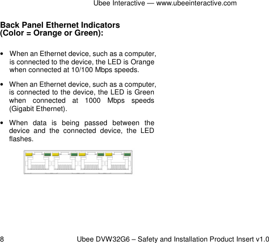 Ubee Interactive — www.ubeeinteractive.com 8          Ubee DVW32G6 – Safety and Installation Product Insert v1.0 Back Panel Ethernet Indicators   (Color = Orange or Green): •  When an Ethernet device, such as a computer, is connected to the device, the LED is Orange when connected at 10/100 Mbps speeds. •  When an Ethernet device, such as a computer, is connected to the device, the LED is Green when  connected  at  1000  Mbps  speeds (Gigabit Ethernet). •  When  data  is  being  passed  between  the device  and  the  connected  device,  the  LED flashes.   
