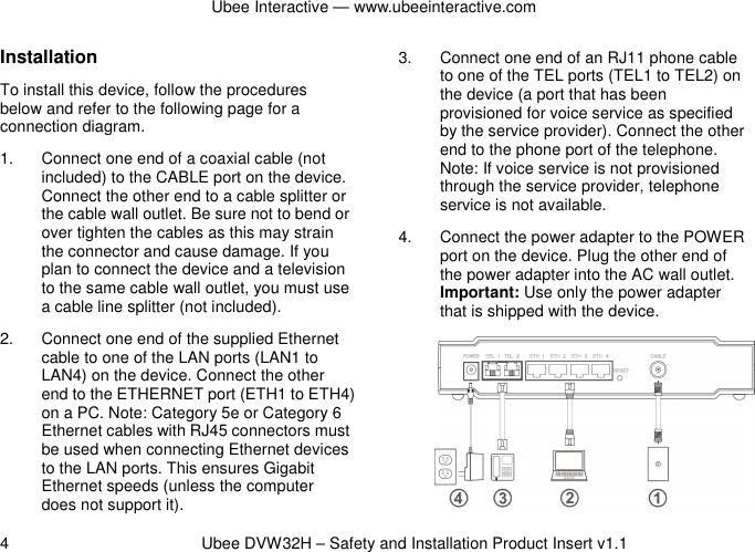Ubee Interactive — www.ubeeinteractive.com 4          Ubee DVW32H – Safety and Installation Product Insert v1.1 Installation To install this device, follow the procedures below and refer to the following page for a connection diagram. 1.  Connect one end of a coaxial cable (not included) to the CABLE port on the device. Connect the other end to a cable splitter or the cable wall outlet. Be sure not to bend or over tighten the cables as this may strain the connector and cause damage. If you plan to connect the device and a television to the same cable wall outlet, you must use a cable line splitter (not included). 2.  Connect one end of the supplied Ethernet cable to one of the LAN ports (LAN1 to LAN4) on the device. Connect the other end to the ETHERNET port (ETH1 to ETH4) on a PC. Note: Category 5e or Category 6 Ethernet cables with RJ45 connectors must be used when connecting Ethernet devices to the LAN ports. This ensures Gigabit Ethernet speeds (unless the computer does not support it). 3.  Connect one end of an RJ11 phone cable to one of the TEL ports (TEL1 to TEL2) on the device (a port that has been provisioned for voice service as specified by the service provider). Connect the other end to the phone port of the telephone. Note: If voice service is not provisioned through the service provider, telephone service is not available. 4.  Connect the power adapter to the POWER port on the device. Plug the other end of the power adapter into the AC wall outlet. Important: Use only the power adapter that is shipped with the device.                      