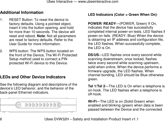 Ubee Interactive — www.ubeeinteractive.com 6          Ubee DVW32H – Safety and Installation Product Insert v1.1 Additional Information 1.  RESET Button: To reset the device to factory defaults. Using a pointed object, insert it into the button opening, and hold for more than 10 seconds. The device will reset and reboot. Note: Not all parameters are reset to factory defaults. Refer to the User Guide for more information. 2.  WPS button: The WPS button located on the front of the Device, The Wi-Fi Protected Setup method used to connect a PIN protected Wi-Fi device to this Device.  LEDs and Other Device Indicators See the following diagram and descriptions of the device’s LED behavior, and the behavior of the back-panel Ethernet indicators.   LED Indicators (Color = Green When On): POWER/ READY—(POWER, Green) If On, indicates that the device has successfully completed internal power-on tests. LED flashes if power-on fails. (READY, Blue) When the device is obtaining an IP address and configuration file, the LED flashes. When successfully complete, the LED is On. DS/US—LED flashes once every second while scanning downstream, once locked, flashes twice every second while scanning upstream, solid when online. When the device performs a firmware upgrade, the LED flashes. When channel bonding, LED should be Blue otherwise green. Tel 1/Tel 2—The LED is On when a telephone is on-hook. The LED flashes when a telephone is off-hook.   Wi-Fi—The LED is on (Solid Green) when enabled and blinking (green) when data is been passed between the Device and the connected 