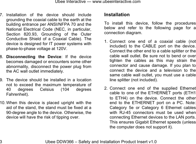 Ubee Interactive — www.ubeeinteractive.com 3 Ubee DDW366 – Safety and Installation Product Insert v1.0 7. Installation of the device should include grounding the coaxial cable to the earth at the building entrance per ANSI/NFPA 70 and the National Electrical Code (NEC, in particular, Section 820.93, Grounding of the Outer Conductive Shield of a Coaxial Cable). The device is designed for IT power systems with phase-to-phase voltage at 120V. 8. Disconnecting the Device: If the device becomes damaged or encounters some other abnormality, disconnect the power plug from the AC wall outlet immediately. 9. The device should be installed in a location not to exceed the maximum temperature of 40 degrees Celsius (104 degrees Fahrenheit). 10. When this device is placed upright with the aid of the stand, the stand must be fixed at a 90-degree angle to the device. Otherwise, the device will have the risk of tipping over. Installation To install this device, follow the procedures below and refer to the following page for a connection diagram. 1. Connect one end of a coaxial cable (not included) to the CABLE port on the device. Connect the other end to a cable splitter or the cable wall outlet. Be sure not to bend or over tighten the cables as this may strain the connector and cause damage. If you plan to connect the device and a television to the same cable wall outlet, you must use a cable line splitter (not included). 2. Connect one end of the supplied Ethernet cable to one of the ETHERNET ports (ETH1 to ETH4) on the device. Connect the other end to the ETHERNET port on a PC. Note: Category 5e or Category 6 Ethernet cables with RJ-45 connectors must be used when connecting Ethernet devices to the LAN ports. This ensures Gigabit Ethernet speeds (unless the computer does not support it).