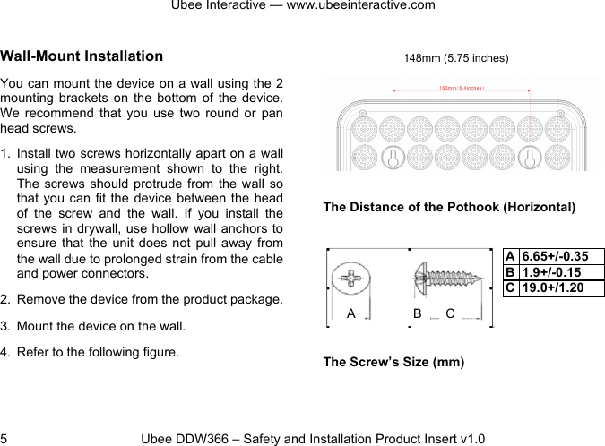 Ubee Interactive — www.ubeeinteractive.com 5 Ubee DDW366 – Safety and Installation Product Insert v1.0 Wall-Mount Installation You can mount the device on a wall using the 2 mounting brackets on the bottom of the device. We recommend that you use two round or pan head screws. 1. Install two screws horizontally apart on a wall using the measurement shown to the right. The screws should protrude from the wall so that you can fit the device between the head of the screw and the wall. If you install the screws in drywall, use hollow wall anchors to ensure that the unit does not pull away from the wall due to prolonged strain from the cable and power connectors. 2. Remove the device from the product package. 3. Mount the device on the wall. 4. Refer to the following figure. The Distance of the Pothook (Horizontal) The Screw’s Size (mm) 148mm (5.75 inches) A B C A 6.65+/-0.35 B 1.9+/-0.15 C 19.0+/1.20