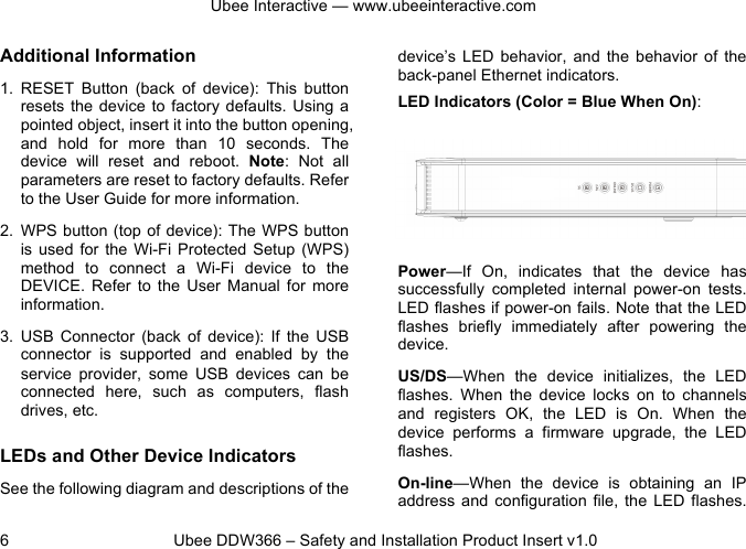 Ubee Interactive — www.ubeeinteractive.com 6 Ubee DDW366 – Safety and Installation Product Insert v1.0 Additional Information 1. RESET Button (back of device): This button resets the device to factory defaults. Using a pointed object, insert it into the button opening, and hold for more than 10 seconds. The device will reset and reboot. Note: Not all parameters are reset to factory defaults. Refer to the User Guide for more information. 2. WPS button (top of device): The WPS button is used for the Wi-Fi Protected Setup (WPS) method to connect a Wi-Fi device to the DEVICE. Refer to the User Manual for more information. 3. USB Connector (back of device): If the USB connector is supported and enabled by the service provider, some USB devices can be connected here, such as computers, flash drives, etc. LEDs and Other Device Indicators See the following diagram and descriptions of the device’s LED behavior, and the behavior of the back-panel Ethernet indicators. LED Indicators (Color = Blue When On): Power—If On, indicates that the device has successfully completed internal power-on tests. LED flashes if power-on fails. Note that the LED flashes briefly immediately after powering the device. US/DS—When the device initializes, the LED flashes. When the device locks on to channels and registers OK, the LED is On. When the device performs a firmware upgrade, the LED flashes. On-line—When the device is obtaining an IP address and configuration file, the LED flashes.