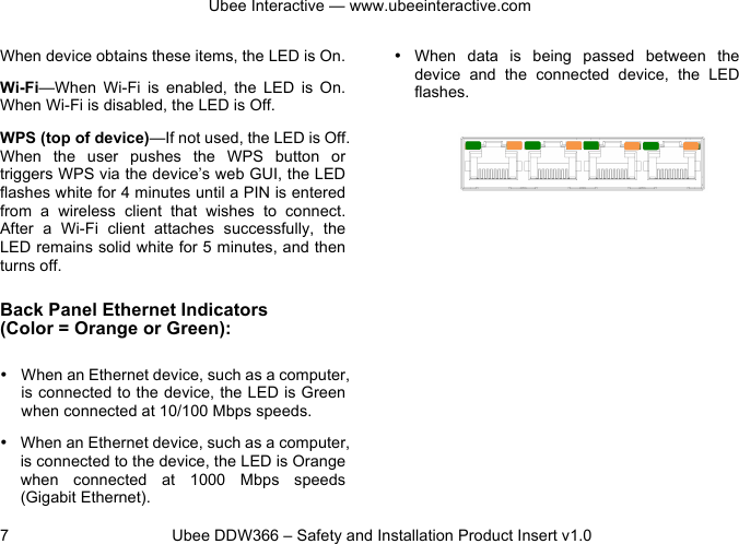 Ubee Interactive — www.ubeeinteractive.com 7 Ubee DDW366 – Safety and Installation Product Insert v1.0 When device obtains these items, the LED is On. Wi-Fi—When Wi-Fi is enabled, the LED is On. When Wi-Fi is disabled, the LED is Off. WPS (top of device)—If not used, the LED is Off. When the user pushes the WPS button or triggers WPS via the device’s web GUI, the LED flashes white for 4 minutes until a PIN is entered from a wireless client that wishes to connect. After a Wi-Fi client attaches successfully, the LED remains solid white for 5 minutes, and then turns off. Back Panel Ethernet Indicators (Color = Orange or Green): • When an Ethernet device, such as a computer, is connected to the device, the LED is Green when connected at 10/100 Mbps speeds. • When an Ethernet device, such as a computer, is connected to the device, the LED is Orange when connected at 1000 Mbps speeds (Gigabit Ethernet). • When data is being passed between the device and the connected device, the LED flashes.
