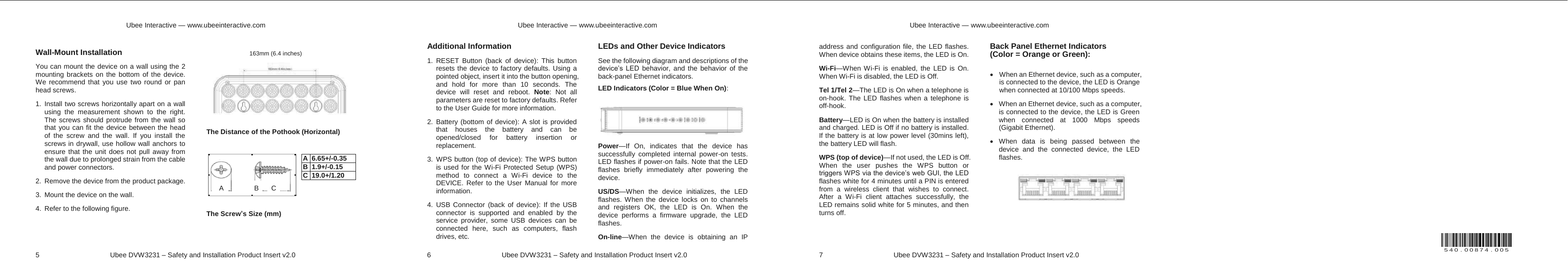 540.00874.005Ubee Interactive — www.ubeeinteractive.com 5 Ubee DVW3231 – Safety and Installation Product Insert v2.0 Wall-Mount Installation You can mount the device on a wall using the 2 mounting brackets on the bottom of the device. We recommend that you use two round or pan head screws. 1. Install two screws horizontally apart on a wall using the measurement shown to the right. The screws should protrude from the wall so that you can fit the device between the head of the screw and the wall. If you install the screws in drywall, use hollow wall anchors to ensure that the unit does not pull away from the wall due to prolonged strain from the cable and power connectors. 2. Remove the device from the product package. 3. Mount the device on the wall. 4. Refer to the following figure. The Distance of the Pothook (Horizontal) The Screw’s Size (mm) 163mm (6.4 inches) A B C A 6.65+/-0.35 B 1.9+/-0.15 C 19.0+/1.20 Ubee Interactive — www.ubeeinteractive.com 6 Ubee DVW3231 – Safety and Installation Product Insert v2.0 Additional Information 1. RESET Button (back of device): This button resets the device to factory defaults. Using a pointed object, insert it into the button opening, and hold for more than 10 seconds. The device will reset and reboot. Note: Not all parameters are reset to factory defaults. Refer to the User Guide for more information. 2. Battery (bottom of device): A slot is provided that houses the battery and can be opened/closed for battery insertion or replacement. 3. WPS button (top of device): The WPS button is used for the Wi-Fi Protected Setup (WPS) method to connect a Wi-Fi device to the DEVICE. Refer to the User Manual for more information. 4. USB Connector (back of device): If the USB connector is supported and enabled by the service provider, some USB devices can be connected here, such as computers, flash drives, etc. LEDs and Other Device Indicators See the following diagram and descriptions of the device’s LED behavior, and the behavior of the back-panel Ethernet indicators. LED Indicators (Color = Blue When On): Power—If On, indicates that the device has successfully completed internal power-on tests. LED flashes if power-on fails. Note that the LED flashes briefly immediately after powering the device. US/DS—When the device initializes, the LED flashes. When the device locks on to channels and registers OK, the LED is On. When the device performs a firmware upgrade, the LED flashes. On-line—When the device is obtaining an IP Ubee Interactive — www.ubeeinteractive.com 7 Ubee DVW3231 – Safety and Installation Product Insert v2.0 address and configuration file, the LED flashes. When device obtains these items, the LED is On. Wi-Fi—When Wi-Fi is enabled, the LED is On. When Wi-Fi is disabled, the LED is Off. Tel 1/Tel 2—The LED is On when a telephone is on-hook. The LED flashes when a telephone is off-hook. Battery—LED is On when the battery is installed and charged. LED is Off if no battery is installed. If the battery is at low power level (30mins left), the battery LED will flash. WPS (top of device)—If not used, the LED is Off. When the user pushes the WPS button or triggers WPS via the device’s web GUI, the LED flashes white for 4 minutes until a PIN is entered from a wireless client that wishes to connect. After a Wi-Fi client attaches successfully, the LED remains solid white for 5 minutes, and then turns off. Back Panel Ethernet Indicators (Color = Orange or Green): x When an Ethernet device, such as a computer, is connected to the device, the LED is Orange when connected at 10/100 Mbps speeds. x When an Ethernet device, such as a computer, is connected to the device, the LED is Green when connected at 1000 Mbps speeds (Gigabit Ethernet). x When data is being passed between the device and the connected device, the LED flashes.