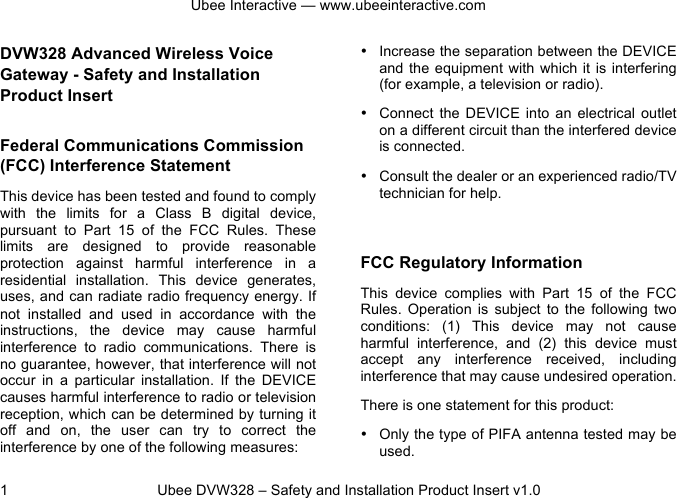 Ubee Interactive — www.ubeeinteractive.com 1 Ubee DVW328 – Safety and Installation Product Insert v1.0 DVW328 Advanced Wireless Voice Gateway - Safety and Installation Product Insert Federal Communications Commission (FCC) Interference Statement This device has been tested and found to comply with the limits for a Class B digital device, pursuant to Part 15 of the FCC Rules. These limits are designed to provide reasonable protection against harmful interference in a residential installation. This device generates, uses, and can radiate radio frequency energy. If not installed and used in accordance with the instructions, the device may cause harmful interference to radio communications. There is no guarantee, however, that interference will not occur in a particular installation. If the DEVICE causes harmful interference to radio or television reception, which can be determined by turning it off and on, the user can try to correct the interference by one of the following measures: • Increase the separation between the DEVICE and the equipment with which it is interfering (for example, a television or radio). • Connect the DEVICE into an electrical outlet on a different circuit than the interfered device is connected. • Consult the dealer or an experienced radio/TV technician for help. FCC Regulatory Information This device complies with Part 15 of the FCC Rules. Operation is subject to the following two conditions: (1) This device may not cause harmful interference, and (2) this device must accept any interference received, including interference that may cause undesired operation. There is one statement for this product: • Only the type of PIFA antenna tested may be used.