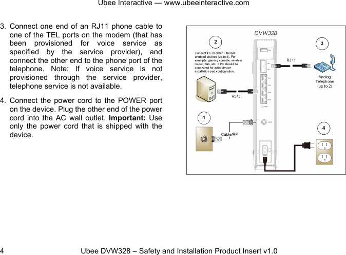 Ubee Interactive — www.ubeeinteractive.com 4 Ubee DVW328 – Safety and Installation Product Insert v1.0 3. Connect one end of an RJ11 phone cable to one of the TEL ports on the modem (that has been provisioned for voice service as specified by the service provider), and connect the other end to the phone port of the telephone. Note: If voice service is not provisioned through the service provider, telephone service is not available. 4. Connect the power cord to the POWER port on the device. Plug the other end of the power cord into the AC wall outlet. Important: Use only the power cord that is shipped with the device.