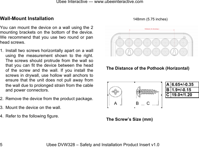 Ubee Interactive — www.ubeeinteractive.com 5 Ubee DVW328 – Safety and Installation Product Insert v1.0 Wall-Mount Installation You can mount the device on a wall using the 2 mounting brackets on the bottom of the device. We recommend that you use two round or pan head screws. 1. Install two screws horizontally apart on a wall using the measurement shown to the right. The screws should protrude from the wall so that you can fit the device between the head of the screw and the wall. If you install the screws in drywall, use hollow wall anchors to ensure that the unit does not pull away from the wall due to prolonged strain from the cable and power connectors. 2. Remove the device from the product package. 3. Mount the device on the wall. 4. Refer to the following figure. The Distance of the Pothook (Horizontal) The Screw’s Size (mm) 148mm (5.75 inches) A B C A 6.65+/-0.35 B 1.9+/-0.15 C 19.0+/1.20