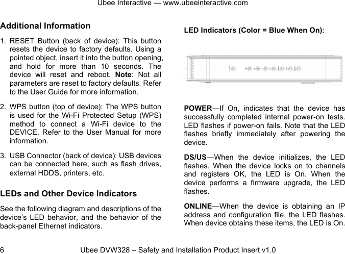 Ubee Interactive — www.ubeeinteractive.com 6 Ubee DVW328 – Safety and Installation Product Insert v1.0 Additional Information 1. RESET Button (back of device): This button resets the device to factory defaults. Using a pointed object, insert it into the button opening, and hold for more than 10 seconds. The device will reset and reboot. Note: Not all parameters are reset to factory defaults. Refer to the User Guide for more information. 2. WPS button (top of device): The WPS button is used for the Wi-Fi Protected Setup (WPS) method to connect a Wi-Fi device to the DEVICE. Refer to the User Manual for more information. 3. USB Connector (back of device): USB devices can be connected here, such as flash drives, external HDDS, printers, etc. LEDs and Other Device Indicators See the following diagram and descriptions of the device’s LED behavior, and the behavior of the back-panel Ethernet indicators. LED Indicators (Color = Blue When On): POWER—If On, indicates that the device has successfully completed internal power-on tests. LED flashes if power-on fails. Note that the LED flashes briefly immediately after powering the device. DS/US—When the device initializes, the LED flashes. When the device locks on to channels and registers OK, the LED is On. When the device performs a firmware upgrade, the LED flashes. ONLINE—When the device is obtaining an IP address and configuration file, the LED flashes. When device obtains these items, the LED is On.