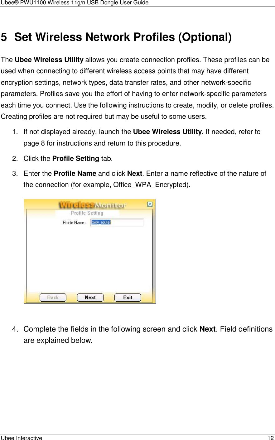 Ubee® PWU1100 Wireless 11g/n USB Dongle User Guide Ubee Interactive    12 5  Set Wireless Network Profiles (Optional) The Ubee Wireless Utility allows you create connection profiles. These profiles can be used when connecting to different wireless access points that may have different encryption settings, network types, data transfer rates, and other network-specific parameters. Profiles save you the effort of having to enter network-specific parameters each time you connect. Use the following instructions to create, modify, or delete profiles. Creating profiles are not required but may be useful to some users. 1.  If not displayed already, launch the Ubee Wireless Utility. If needed, refer to page 8 for instructions and return to this procedure. 2.  Click the Profile Setting tab. 3.  Enter the Profile Name and click Next. Enter a name reflective of the nature of the connection (for example, Office_WPA_Encrypted).     4.  Complete the fields in the following screen and click Next. Field definitions are explained below. 
