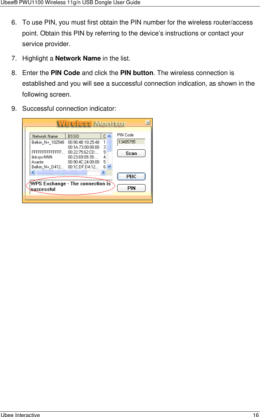 Ubee® PWU1100 Wireless 11g/n USB Dongle User Guide Ubee Interactive    16 6.  To use PIN, you must first obtain the PIN number for the wireless router/access point. Obtain this PIN by referring to the device’s instructions or contact your service provider. 7.  Highlight a Network Name in the list. 8.  Enter the PIN Code and click the PIN button. The wireless connection is established and you will see a successful connection indication, as shown in the following screen. 9.  Successful connection indicator:  