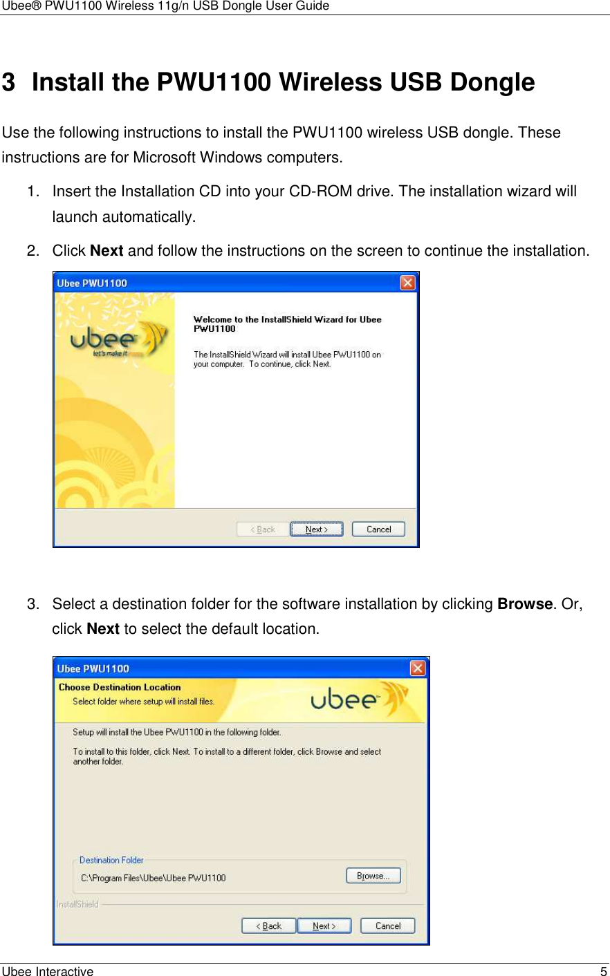 Ubee® PWU1100 Wireless 11g/n USB Dongle User Guide Ubee Interactive    5 3  Install the PWU1100 Wireless USB Dongle Use the following instructions to install the PWU1100 wireless USB dongle. These instructions are for Microsoft Windows computers.   1.  Insert the Installation CD into your CD-ROM drive. The installation wizard will launch automatically. 2.  Click Next and follow the instructions on the screen to continue the installation.     3.  Select a destination folder for the software installation by clicking Browse. Or, click Next to select the default location.  