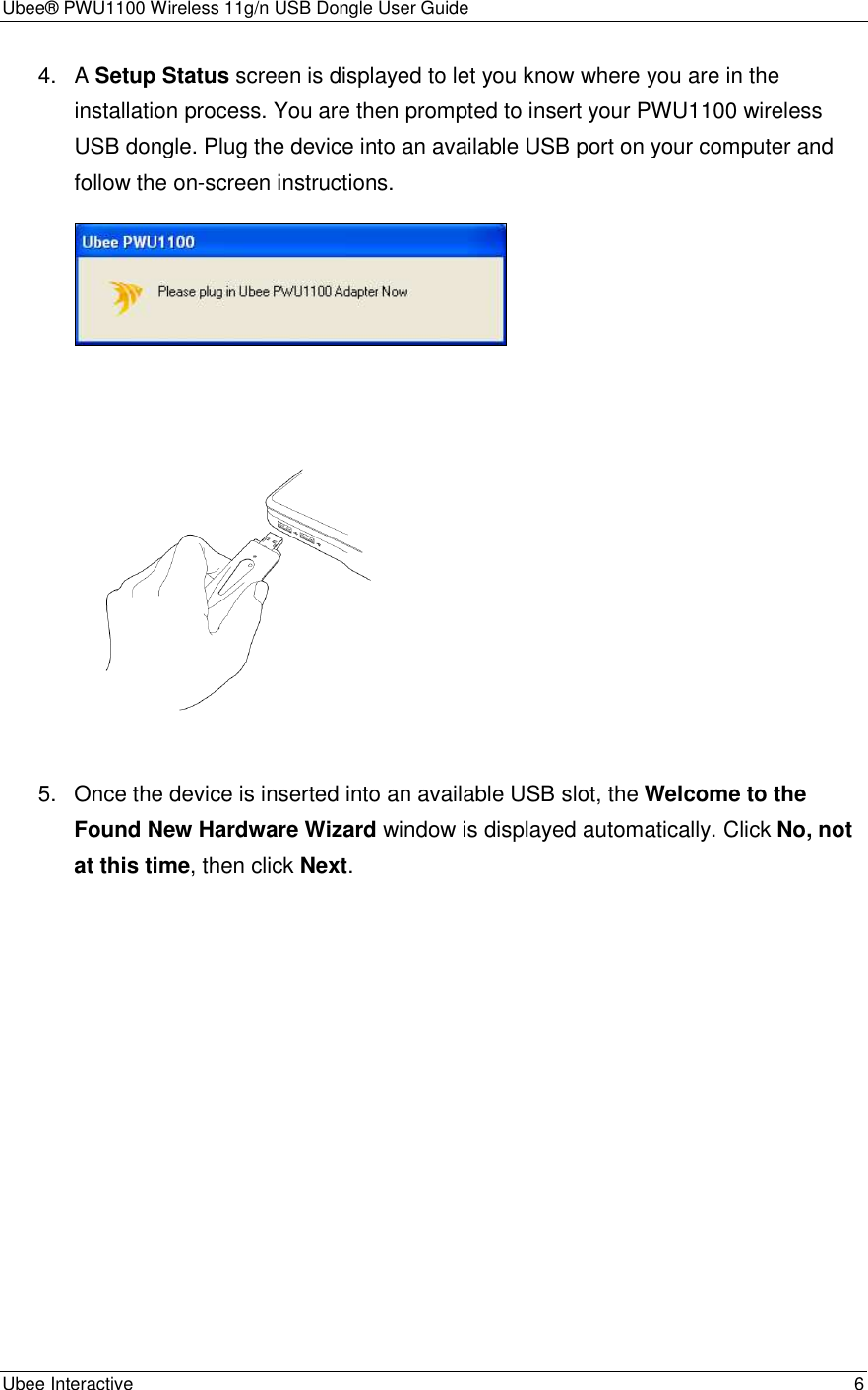 Ubee® PWU1100 Wireless 11g/n USB Dongle User Guide Ubee Interactive    6 4.  A Setup Status screen is displayed to let you know where you are in the installation process. You are then prompted to insert your PWU1100 wireless USB dongle. Plug the device into an available USB port on your computer and follow the on-screen instructions.      5.  Once the device is inserted into an available USB slot, the Welcome to the Found New Hardware Wizard window is displayed automatically. Click No, not at this time, then click Next. 