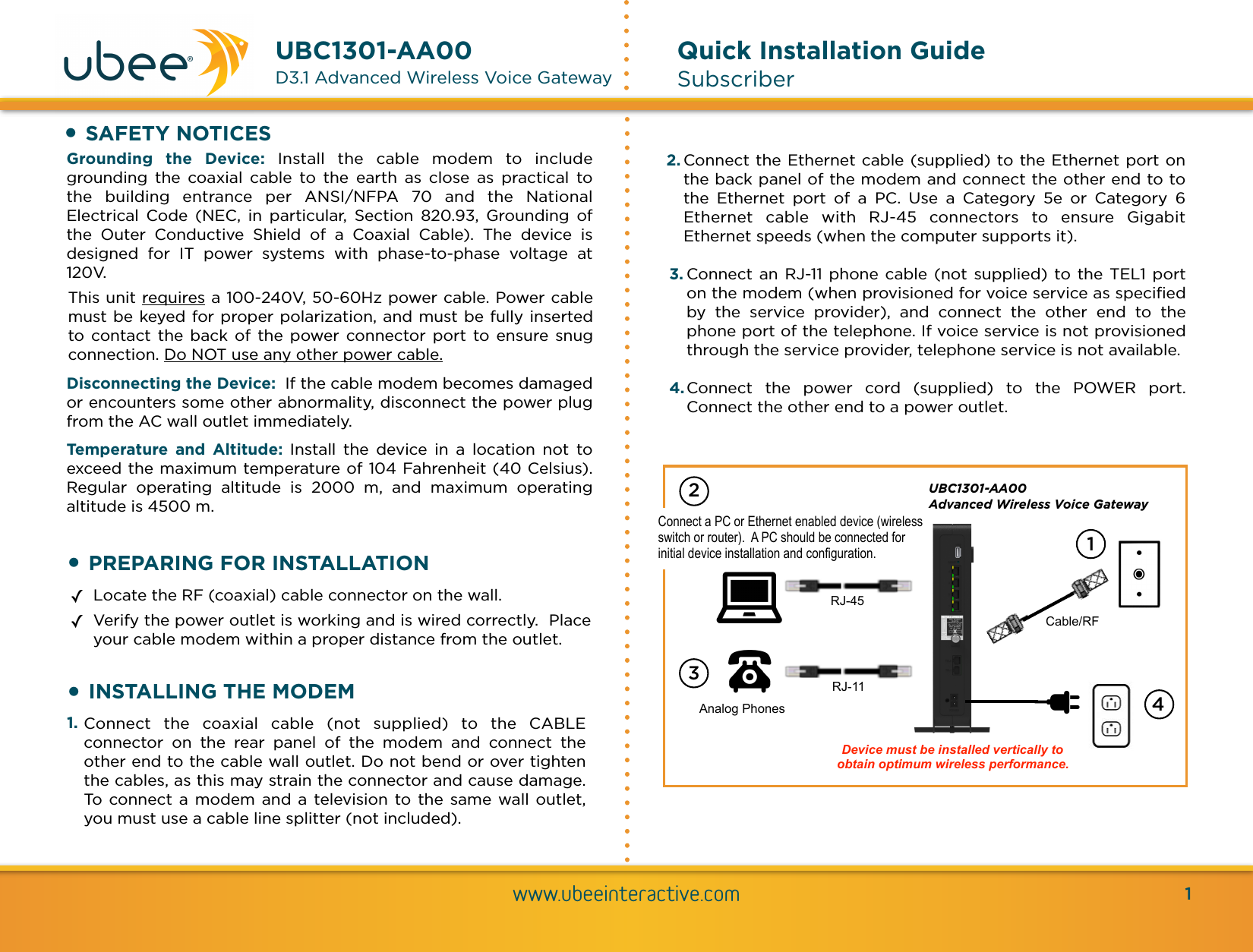 !www.ubeeinteractive.comUBC1301-AA00  D3.1 Advanced Wireless Voice GatewayQuick Installation Guide SubscriberGrounding  the  Device: Install  the  cable  modem  to  include grounding  the  coaxial  cable  to  the  earth  as  close  as  practical  to the  building  entrance  per  ANSI/NFPA  70  and  the  National Electrical  Code  (NEC,  in  particular,  Section  820.93,  Grounding  of the  Outer  Conductive  Shield  of  a  Coaxial  Cable).  The  device  is designed  for  IT  power  systems  with  phase-to-phase  voltage  at 120V. This unit requires a 100-240V, 50-60Hz power cable. Power cable must be keyed for proper polarization, and must be fully inserted to contact  the  back  of  the  power  connector  port  to  ensure  snug connection. Do NOT use any other power cable. Disconnecting the Device:  If the cable modem becomes damaged or encounters some other abnormality, disconnect the power plug from the AC wall outlet immediately. Temperature  and  Altitude: Install  the  device  in  a  location  not  to exceed the maximum temperature of 104 Fahrenheit (40 Celsius). Regular  operating  altitude  is  2000  m,  and  maximum  operating altitude is 4500 m.•SAFETY NOTICES•PREPARING FOR INSTALLATION✓Locate the RF (coaxial) cable connector on the wall. ✓Verify the power outlet is working and is wired correctly.  Place your cable modem within a proper distance from the outlet.2. Connect the Ethernet cable (supplied) to the Ethernet port on the back panel of the modem and connect the other end to to the  Ethernet  port  of  a  PC.  Use  a  Category  5e  or  Category  6 Ethernet  cable  with  RJ-45  connectors  to  ensure  Gigabit Ethernet speeds (when the computer supports it). 3. Connect an RJ-11 phone cable (not  supplied) to the TEL1  port on the modem (when provisioned for voice service as speciﬁed by  the  service  provider),  and  connect  the  other  end  to  the phone port of the telephone. If voice service is not provisioned through the service provider, telephone service is not available. 4. Connect  the  power  cord  (supplied)  to  the  POWER  port. Connect the other end to a power outlet.1UBC1301-AA00 Advanced Wireless Voice GatewayRJ-45Analog PhonesRJ-11Cable/RFDevice must be installed vertically to obtain optimum wireless performance. Connect a PC or Ethernet enabled device (wireless switch or router).  A PC should be connected for initial device installation and configuration.21 341. Connect  the  coaxial  cable  (not  supplied)  to  the  CABLE connector  on  the  rear  panel  of  the  modem  and  connect  the other end to the cable wall outlet. Do not bend or over tighten the cables, as this may strain the connector and cause damage. To  connect  a  modem  and  a  television to the same  wall outlet, you must use a cable line splitter (not included).•INSTALLING THE MODEM