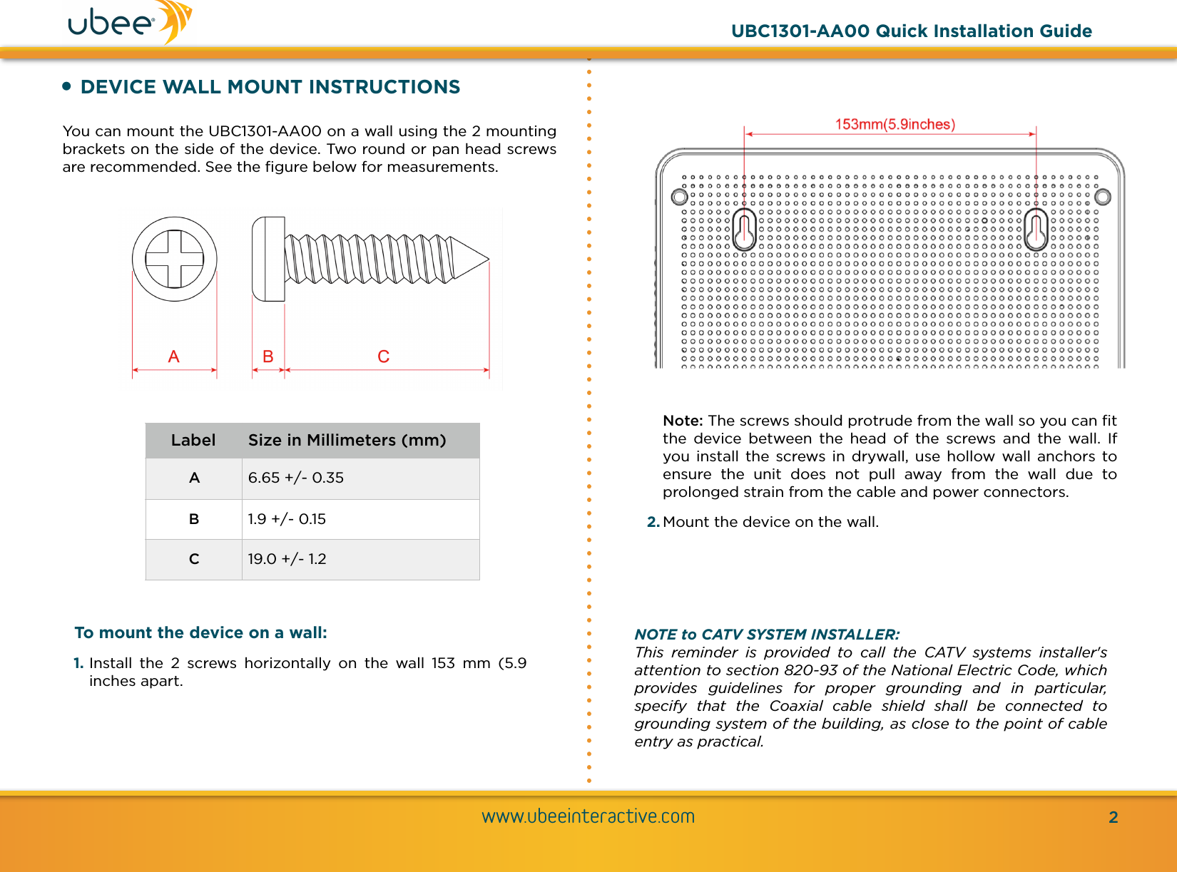 !•DEVICE WALL MOUNT INSTRUCTIONSYou can mount the UBC1301-AA00 on a wall using the 2 mounting brackets on the side of the device. Two round or pan head screws are recommended. See the ﬁgure below for measurements.www.ubeeinteractive.com2LabelSize in Millimeters (mm)A6.65 +/- 0.35B1.9 +/- 0.15C19.0 +/- 1.2UBC1301-AA00 Quick Installation GuideNOTE to CATV SYSTEM INSTALLER: This  reminder  is  provided  to  call  the  CATV  systems  installer&apos;s attention to section 820-93 of the National Electric Code, which provides  guidelines  for  proper  grounding  and  in  particular, specify  that  the  Coaxial  cable  shield  shall  be  connected  to grounding system of the building, as close to the point of cable entry as practical.Note: The screws should protrude from the wall so you can ﬁt the  device  between  the  head  of  the  screws  and  the  wall.  If you  install  the  screws  in  drywall, use  hollow  wall  anchors  to ensure  the  unit  does  not  pull  away  from  the  wall  due  to prolonged strain from the cable and power connectors. 2. Mount the device on the wall.To mount the device on a wall: 1. Install  the  2  screws  horizontally  on  the  wall  153  mm  (5.9 inches apart.