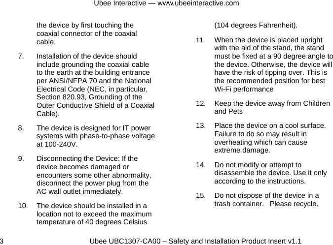 Ubee Interactive — www.ubeeinteractive.com 3          Ubee UBC1307-CA00 – Safety and Installation Product Insert v1.1 the device by first touching the coaxial connector of the coaxial cable. 7.  Installation of the device should include grounding the coaxial cable to the earth at the building entrance per ANSI/NFPA 70 and the National Electrical Code (NEC, in particular, Section 820.93, Grounding of the Outer Conductive Shield of a Coaxial Cable).  8.  The device is designed for IT power systems with phase-to-phase voltage at 100-240V. 9.  Disconnecting the Device: If the device becomes damaged or encounters some other abnormality, disconnect the power plug from the AC wall outlet immediately. 10.  The device should be installed in a location not to exceed the maximum temperature of 40 degrees Celsius (104 degrees Fahrenheit). 11.  When the device is placed upright with the aid of the stand, the stand must be fixed at a 90 degree angle to the device. Otherwise, the device will have the risk of tipping over. This is the recommended position for best Wi-Fi performance  12.  Keep the device away from Children and Pets 13.  Place the device on a cool surface. Failure to do so may result in overheating which can cause extreme damage. 14.  Do not modify or attempt to disassemble the device. Use it only according to the instructions. 15.  Do not dispose of the device in a trash container.   Please recycle.  