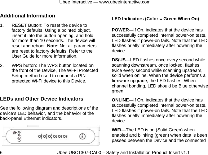 Ubee Interactive — www.ubeeinteractive.com 6          Ubee UBC1307-CA00 – Safety and Installation Product Insert v1.1 Additional Information 1.  RESET Button: To reset the device to factory defaults. Using a pointed object, insert it into the button opening, and hold for more than 10 seconds. The device will reset and reboot. Note: Not all parameters are reset to factory defaults. Refer to the User Guide for more information. 2.  WPS button: The WPS button located on the front of the Device, The Wi-Fi Protected Setup method used to connect a PIN protected Wi-Fi device to this Device.  LEDs and Other Device Indicators See the following diagram and descriptions of the device’s LED behavior, and the behavior of the back-panel Ethernet indicators.   LED Indicators (Color = Green When On): POWER—If On, indicates that the device has successfully completed internal power-on tests. LED flashes if power-on fails. Note that the LED flashes briefly immediately after powering the device. DS/US—LED flashes once every second while scanning downstream, once locked, flashes twice every second while scanning upstream, solid when online. When the device performs a firmware upgrade, the LED flashes. When channel bonding, LED should be Blue otherwise green. ONLINE—If On, indicates that the device has successfully completed internal power-on tests. LED flashes if power-on fails. Note that the LED flashes briefly immediately after powering the device WiFi—The LED is on (Solid Green) when enabled and blinking (green) when data is been passed between the Device and the connected 