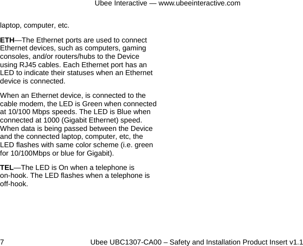 Ubee Interactive — www.ubeeinteractive.com 7          Ubee UBC1307-CA00 – Safety and Installation Product Insert v1.1 laptop, computer, etc. ETH—The Ethernet ports are used to connect Ethernet devices, such as computers, gaming consoles, and/or routers/hubs to the Device using RJ45 cables. Each Ethernet port has an LED to indicate their statuses when an Ethernet device is connected. When an Ethernet device, is connected to the cable modem, the LED is Green when connected at 10/100 Mbps speeds. The LED is Blue when connected at 1000 (Gigabit Ethernet) speed. When data is being passed between the Device and the connected laptop, computer, etc, the LED flashes with same color scheme (i.e. green for 10/100Mbps or blue for Gigabit). TEL—The LED is On when a telephone is on-hook. The LED flashes when a telephone is off-hook.      