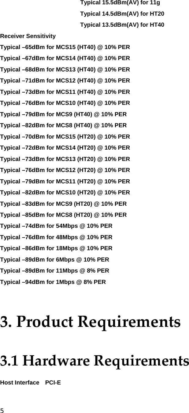 5  Typical 15.5dBm(AV) for 11g Typical 14.5dBm(AV) for HT20 Typical 13.5dBm(AV) for HT40 Receiver Sensitivity   Typical –65dBm for MCS15 (HT40) @ 10% PER Typical –67dBm for MCS14 (HT40) @ 10% PER Typical –68dBm for MCS13 (HT40) @ 10% PER Typical –71dBm for MCS12 (HT40) @ 10% PER Typical –73dBm for MCS11 (HT40) @ 10% PER Typical –76dBm for MCS10 (HT40) @ 10% PER Typical –79dBm for MCS9 (HT40) @ 10% PER Typical –82dBm for MCS8 (HT40) @ 10% PER Typical –70dBm for MCS15 (HT20) @ 10% PER Typical –72dBm for MCS14 (HT20) @ 10% PER Typical –73dBm for MCS13 (HT20) @ 10% PER Typical –76dBm for MCS12 (HT20) @ 10% PER Typical –79dBm for MCS11 (HT20) @ 10% PER Typical –82dBm for MCS10 (HT20) @ 10% PER Typical –83dBm for MCS9 (HT20) @ 10% PER Typical –85dBm for MCS8 (HT20) @ 10% PER Typical –74dBm for 54Mbps @ 10% PER Typical –76dBm for 48Mbps @ 10% PER Typical –86dBm for 18Mbps @ 10% PER Typical –89dBm for 6Mbps @ 10% PER Typical –89dBm for 11Mbps @ 8% PER Typical –94dBm for 1Mbps @ 8% PER  3.ProductRequirements3.1HardwareRequirementsHost Interface    PCI-E 