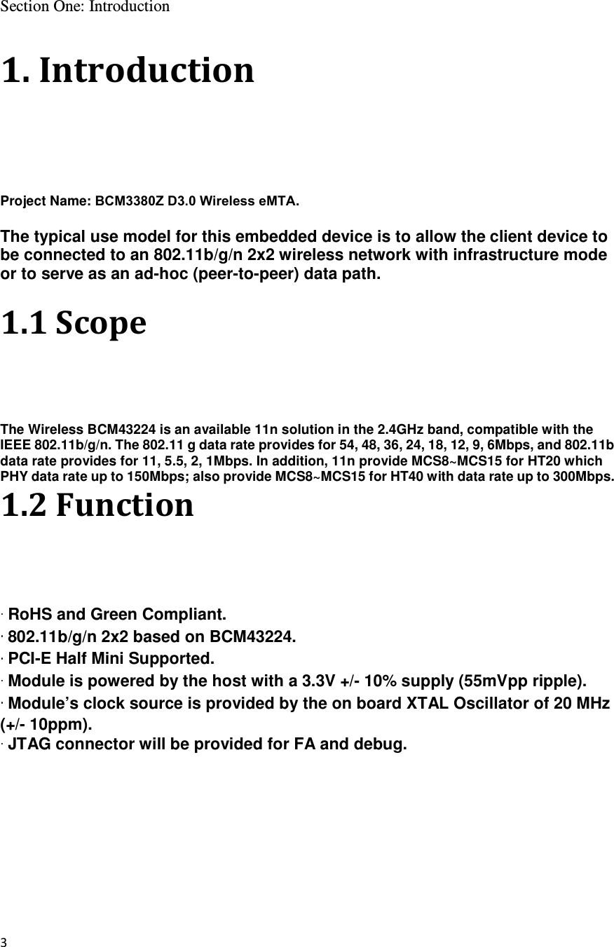 3  Section One: Introduction  1. Introduction Project Name: BCM3380Z D3.0 Wireless eMTA.  The typical use model for this embedded device is to allow the client device to be connected to an 802.11b/g/n 2x2 wireless network with infrastructure mode or to serve as an ad-hoc (peer-to-peer) data path.  1.1 Scope The Wireless BCM43224 is an available 11n solution in the 2.4GHz band, compatible with the IEEE 802.11b/g/n. The 802.11 g data rate provides for 54, 48, 36, 24, 18, 12, 9, 6Mbps, and 802.11b data rate provides for 11, 5.5, 2, 1Mbps. In addition, 11n provide MCS8~MCS15 for HT20 which PHY data rate up to 150Mbps; also provide MCS8~MCS15 for HT40 with data rate up to 300Mbps. 1.2 Function  RoHS and Green Compliant.  802.11b/g/n 2x2 based on BCM43224.  PCI-E Half Mini Supported.  Module is powered by the host with a 3.3V +/- 10% supply (55mVpp ripple).  Module’s clock source is provided by the on board XTAL Oscillator of 20 MHz (+/- 10ppm).  JTAG connector will be provided for FA and debug.  